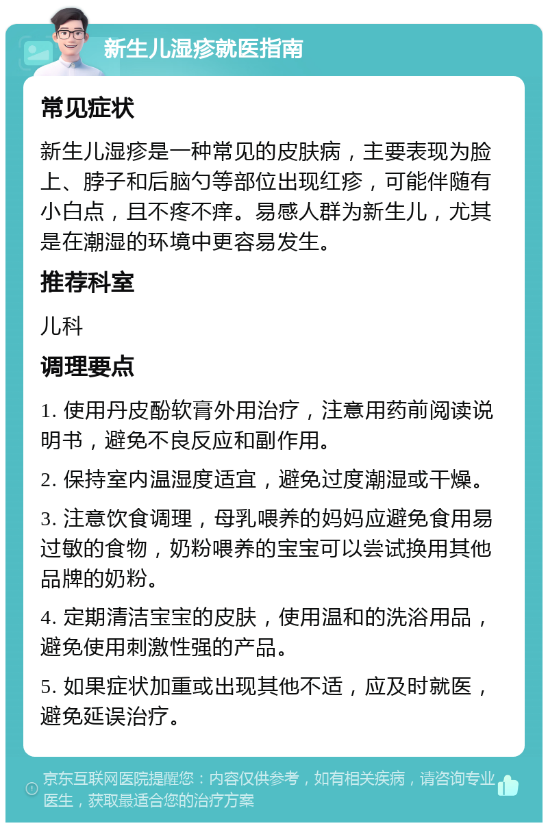 新生儿湿疹就医指南 常见症状 新生儿湿疹是一种常见的皮肤病，主要表现为脸上、脖子和后脑勺等部位出现红疹，可能伴随有小白点，且不疼不痒。易感人群为新生儿，尤其是在潮湿的环境中更容易发生。 推荐科室 儿科 调理要点 1. 使用丹皮酚软膏外用治疗，注意用药前阅读说明书，避免不良反应和副作用。 2. 保持室内温湿度适宜，避免过度潮湿或干燥。 3. 注意饮食调理，母乳喂养的妈妈应避免食用易过敏的食物，奶粉喂养的宝宝可以尝试换用其他品牌的奶粉。 4. 定期清洁宝宝的皮肤，使用温和的洗浴用品，避免使用刺激性强的产品。 5. 如果症状加重或出现其他不适，应及时就医，避免延误治疗。