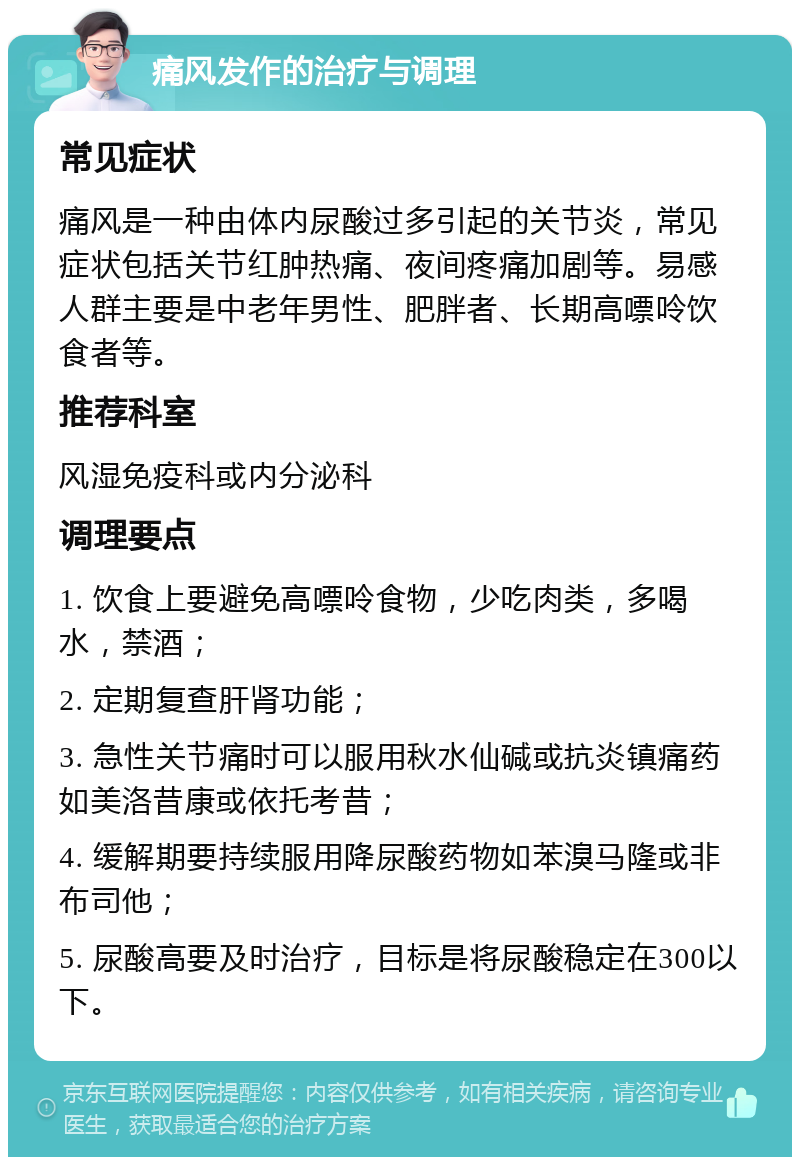 痛风发作的治疗与调理 常见症状 痛风是一种由体内尿酸过多引起的关节炎，常见症状包括关节红肿热痛、夜间疼痛加剧等。易感人群主要是中老年男性、肥胖者、长期高嘌呤饮食者等。 推荐科室 风湿免疫科或内分泌科 调理要点 1. 饮食上要避免高嘌呤食物，少吃肉类，多喝水，禁酒； 2. 定期复查肝肾功能； 3. 急性关节痛时可以服用秋水仙碱或抗炎镇痛药如美洛昔康或依托考昔； 4. 缓解期要持续服用降尿酸药物如苯溴马隆或非布司他； 5. 尿酸高要及时治疗，目标是将尿酸稳定在300以下。