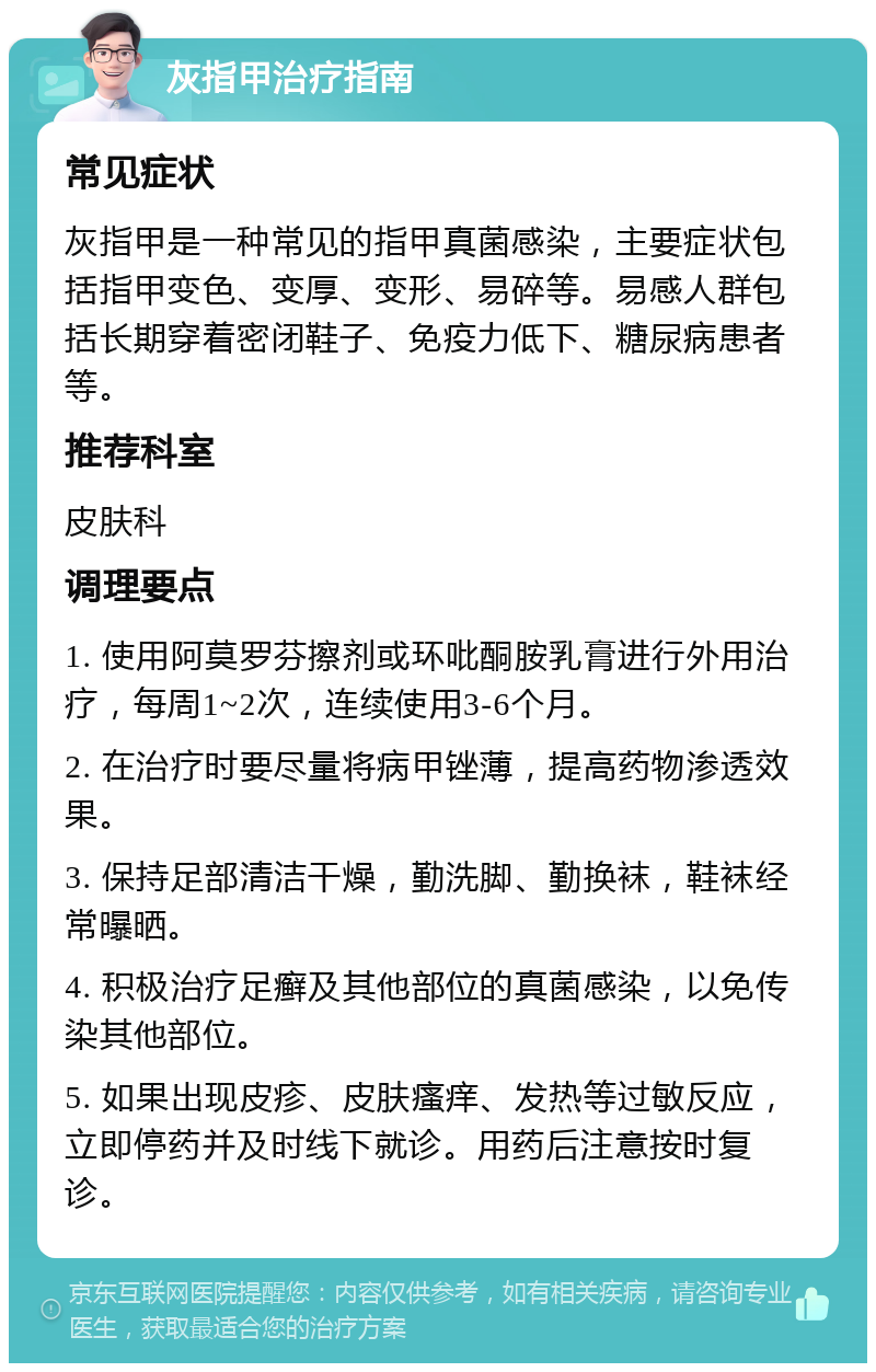 灰指甲治疗指南 常见症状 灰指甲是一种常见的指甲真菌感染，主要症状包括指甲变色、变厚、变形、易碎等。易感人群包括长期穿着密闭鞋子、免疫力低下、糖尿病患者等。 推荐科室 皮肤科 调理要点 1. 使用阿莫罗芬擦剂或环吡酮胺乳膏进行外用治疗，每周1~2次，连续使用3-6个月。 2. 在治疗时要尽量将病甲锉薄，提高药物渗透效果。 3. 保持足部清洁干燥，勤洗脚、勤换袜，鞋袜经常曝晒。 4. 积极治疗足癣及其他部位的真菌感染，以免传染其他部位。 5. 如果出现皮疹、皮肤瘙痒、发热等过敏反应，立即停药并及时线下就诊。用药后注意按时复诊。