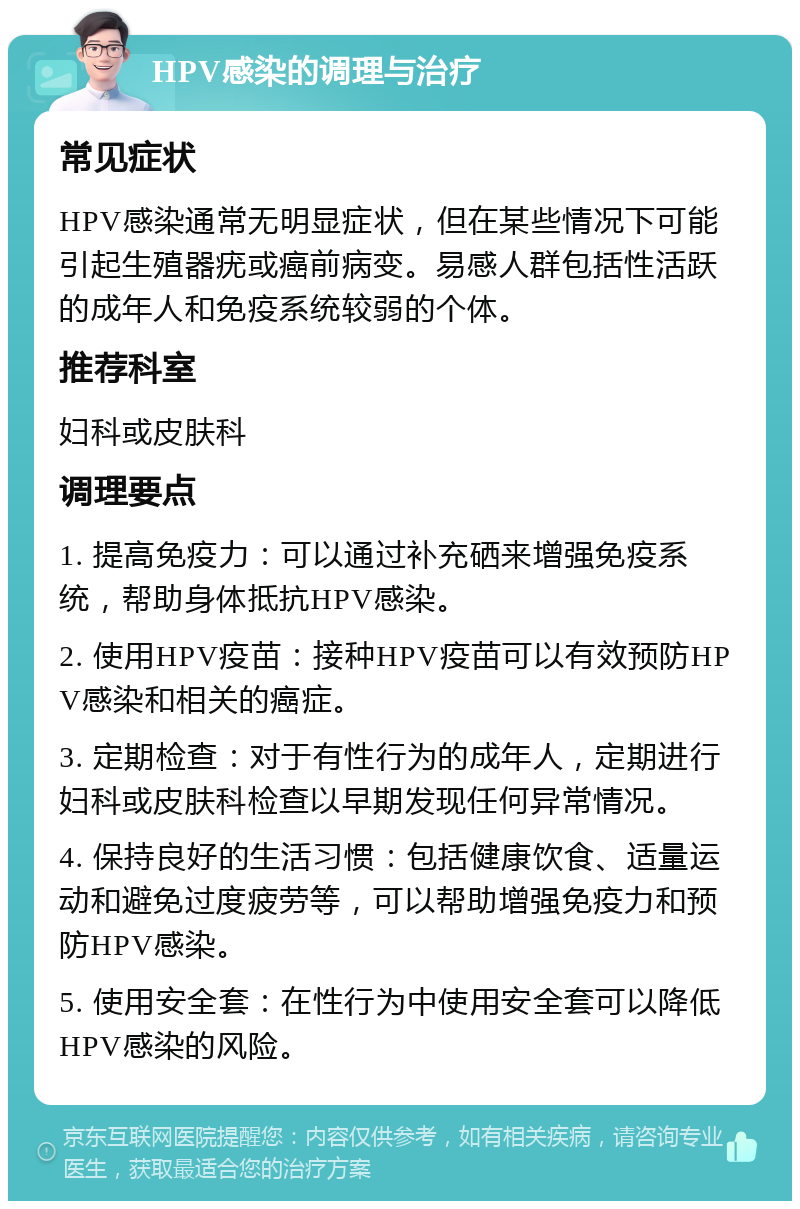 HPV感染的调理与治疗 常见症状 HPV感染通常无明显症状，但在某些情况下可能引起生殖器疣或癌前病变。易感人群包括性活跃的成年人和免疫系统较弱的个体。 推荐科室 妇科或皮肤科 调理要点 1. 提高免疫力：可以通过补充硒来增强免疫系统，帮助身体抵抗HPV感染。 2. 使用HPV疫苗：接种HPV疫苗可以有效预防HPV感染和相关的癌症。 3. 定期检查：对于有性行为的成年人，定期进行妇科或皮肤科检查以早期发现任何异常情况。 4. 保持良好的生活习惯：包括健康饮食、适量运动和避免过度疲劳等，可以帮助增强免疫力和预防HPV感染。 5. 使用安全套：在性行为中使用安全套可以降低HPV感染的风险。