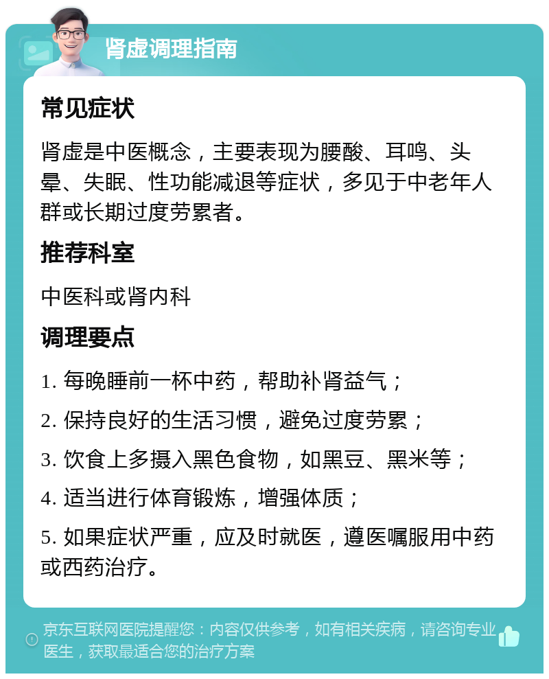 肾虚调理指南 常见症状 肾虚是中医概念，主要表现为腰酸、耳鸣、头晕、失眠、性功能减退等症状，多见于中老年人群或长期过度劳累者。 推荐科室 中医科或肾内科 调理要点 1. 每晚睡前一杯中药，帮助补肾益气； 2. 保持良好的生活习惯，避免过度劳累； 3. 饮食上多摄入黑色食物，如黑豆、黑米等； 4. 适当进行体育锻炼，增强体质； 5. 如果症状严重，应及时就医，遵医嘱服用中药或西药治疗。