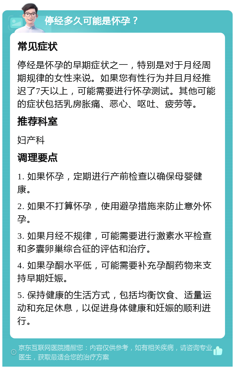 停经多久可能是怀孕？ 常见症状 停经是怀孕的早期症状之一，特别是对于月经周期规律的女性来说。如果您有性行为并且月经推迟了7天以上，可能需要进行怀孕测试。其他可能的症状包括乳房胀痛、恶心、呕吐、疲劳等。 推荐科室 妇产科 调理要点 1. 如果怀孕，定期进行产前检查以确保母婴健康。 2. 如果不打算怀孕，使用避孕措施来防止意外怀孕。 3. 如果月经不规律，可能需要进行激素水平检查和多囊卵巢综合征的评估和治疗。 4. 如果孕酮水平低，可能需要补充孕酮药物来支持早期妊娠。 5. 保持健康的生活方式，包括均衡饮食、适量运动和充足休息，以促进身体健康和妊娠的顺利进行。