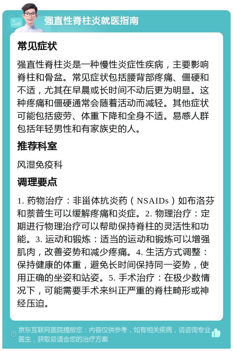 强直性脊柱炎就医指南 常见症状 强直性脊柱炎是一种慢性炎症性疾病，主要影响脊柱和骨盆。常见症状包括腰背部疼痛、僵硬和不适，尤其在早晨或长时间不动后更为明显。这种疼痛和僵硬通常会随着活动而减轻。其他症状可能包括疲劳、体重下降和全身不适。易感人群包括年轻男性和有家族史的人。 推荐科室 风湿免疫科 调理要点 1. 药物治疗：非甾体抗炎药（NSAIDs）如布洛芬和萘普生可以缓解疼痛和炎症。2. 物理治疗：定期进行物理治疗可以帮助保持脊柱的灵活性和功能。3. 运动和锻炼：适当的运动和锻炼可以增强肌肉，改善姿势和减少疼痛。4. 生活方式调整：保持健康的体重，避免长时间保持同一姿势，使用正确的坐姿和站姿。5. 手术治疗：在极少数情况下，可能需要手术来纠正严重的脊柱畸形或神经压迫。