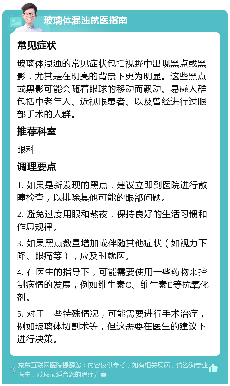 玻璃体混浊就医指南 常见症状 玻璃体混浊的常见症状包括视野中出现黑点或黑影，尤其是在明亮的背景下更为明显。这些黑点或黑影可能会随着眼球的移动而飘动。易感人群包括中老年人、近视眼患者、以及曾经进行过眼部手术的人群。 推荐科室 眼科 调理要点 1. 如果是新发现的黑点，建议立即到医院进行散瞳检查，以排除其他可能的眼部问题。 2. 避免过度用眼和熬夜，保持良好的生活习惯和作息规律。 3. 如果黑点数量增加或伴随其他症状（如视力下降、眼痛等），应及时就医。 4. 在医生的指导下，可能需要使用一些药物来控制病情的发展，例如维生素C、维生素E等抗氧化剂。 5. 对于一些特殊情况，可能需要进行手术治疗，例如玻璃体切割术等，但这需要在医生的建议下进行决策。