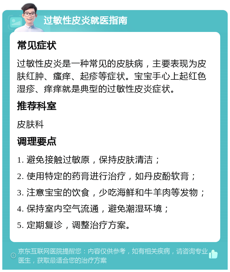 过敏性皮炎就医指南 常见症状 过敏性皮炎是一种常见的皮肤病，主要表现为皮肤红肿、瘙痒、起疹等症状。宝宝手心上起红色湿疹、痒痒就是典型的过敏性皮炎症状。 推荐科室 皮肤科 调理要点 1. 避免接触过敏原，保持皮肤清洁； 2. 使用特定的药膏进行治疗，如丹皮酚软膏； 3. 注意宝宝的饮食，少吃海鲜和牛羊肉等发物； 4. 保持室内空气流通，避免潮湿环境； 5. 定期复诊，调整治疗方案。