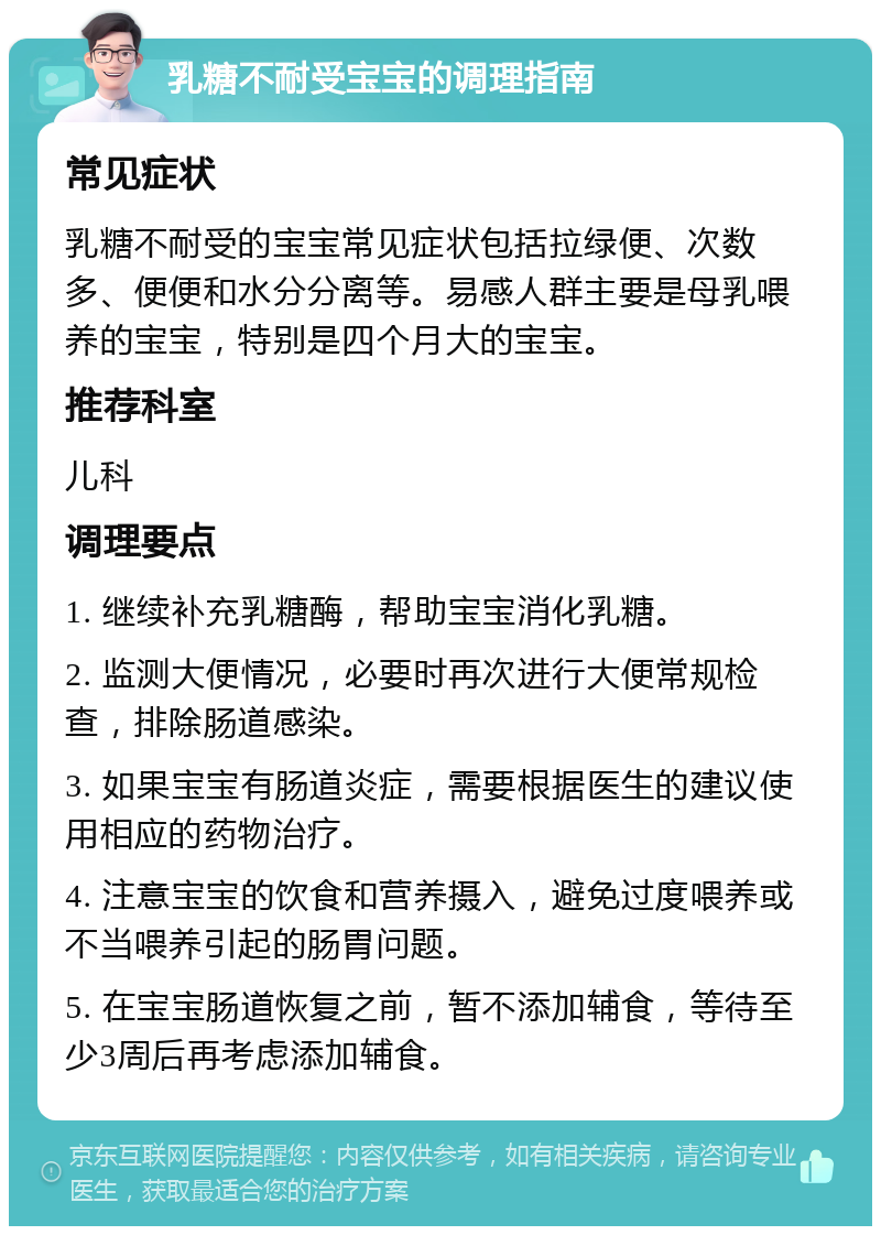 乳糖不耐受宝宝的调理指南 常见症状 乳糖不耐受的宝宝常见症状包括拉绿便、次数多、便便和水分分离等。易感人群主要是母乳喂养的宝宝，特别是四个月大的宝宝。 推荐科室 儿科 调理要点 1. 继续补充乳糖酶，帮助宝宝消化乳糖。 2. 监测大便情况，必要时再次进行大便常规检查，排除肠道感染。 3. 如果宝宝有肠道炎症，需要根据医生的建议使用相应的药物治疗。 4. 注意宝宝的饮食和营养摄入，避免过度喂养或不当喂养引起的肠胃问题。 5. 在宝宝肠道恢复之前，暂不添加辅食，等待至少3周后再考虑添加辅食。