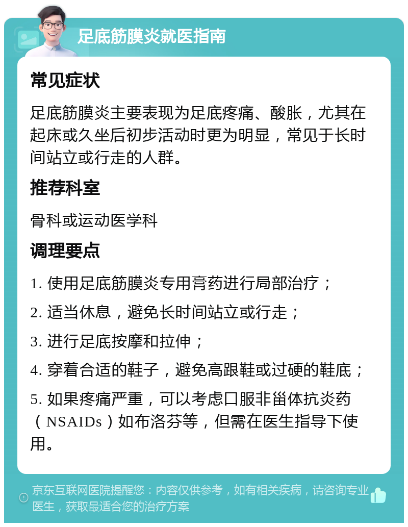 足底筋膜炎就医指南 常见症状 足底筋膜炎主要表现为足底疼痛、酸胀，尤其在起床或久坐后初步活动时更为明显，常见于长时间站立或行走的人群。 推荐科室 骨科或运动医学科 调理要点 1. 使用足底筋膜炎专用膏药进行局部治疗； 2. 适当休息，避免长时间站立或行走； 3. 进行足底按摩和拉伸； 4. 穿着合适的鞋子，避免高跟鞋或过硬的鞋底； 5. 如果疼痛严重，可以考虑口服非甾体抗炎药（NSAIDs）如布洛芬等，但需在医生指导下使用。