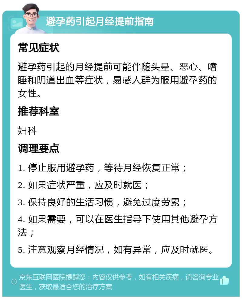 避孕药引起月经提前指南 常见症状 避孕药引起的月经提前可能伴随头晕、恶心、嗜睡和阴道出血等症状，易感人群为服用避孕药的女性。 推荐科室 妇科 调理要点 1. 停止服用避孕药，等待月经恢复正常； 2. 如果症状严重，应及时就医； 3. 保持良好的生活习惯，避免过度劳累； 4. 如果需要，可以在医生指导下使用其他避孕方法； 5. 注意观察月经情况，如有异常，应及时就医。