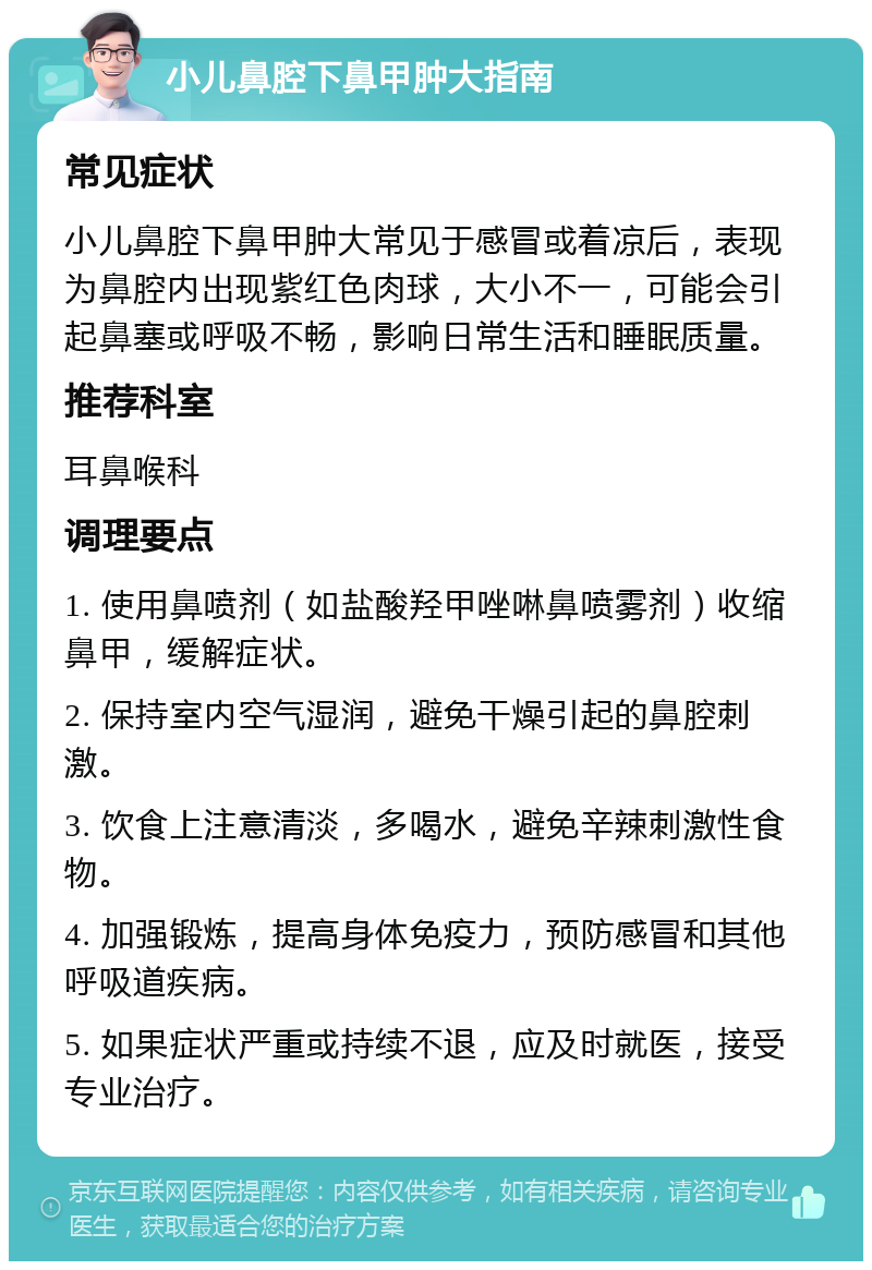 小儿鼻腔下鼻甲肿大指南 常见症状 小儿鼻腔下鼻甲肿大常见于感冒或着凉后，表现为鼻腔内出现紫红色肉球，大小不一，可能会引起鼻塞或呼吸不畅，影响日常生活和睡眠质量。 推荐科室 耳鼻喉科 调理要点 1. 使用鼻喷剂（如盐酸羟甲唑啉鼻喷雾剂）收缩鼻甲，缓解症状。 2. 保持室内空气湿润，避免干燥引起的鼻腔刺激。 3. 饮食上注意清淡，多喝水，避免辛辣刺激性食物。 4. 加强锻炼，提高身体免疫力，预防感冒和其他呼吸道疾病。 5. 如果症状严重或持续不退，应及时就医，接受专业治疗。