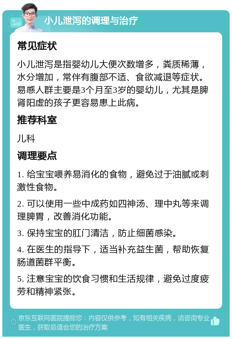 小儿泄泻的调理与治疗 常见症状 小儿泄泻是指婴幼儿大便次数增多，粪质稀薄，水分增加，常伴有腹部不适、食欲减退等症状。易感人群主要是3个月至3岁的婴幼儿，尤其是脾肾阳虚的孩子更容易患上此病。 推荐科室 儿科 调理要点 1. 给宝宝喂养易消化的食物，避免过于油腻或刺激性食物。 2. 可以使用一些中成药如四神汤、理中丸等来调理脾胃，改善消化功能。 3. 保持宝宝的肛门清洁，防止细菌感染。 4. 在医生的指导下，适当补充益生菌，帮助恢复肠道菌群平衡。 5. 注意宝宝的饮食习惯和生活规律，避免过度疲劳和精神紧张。