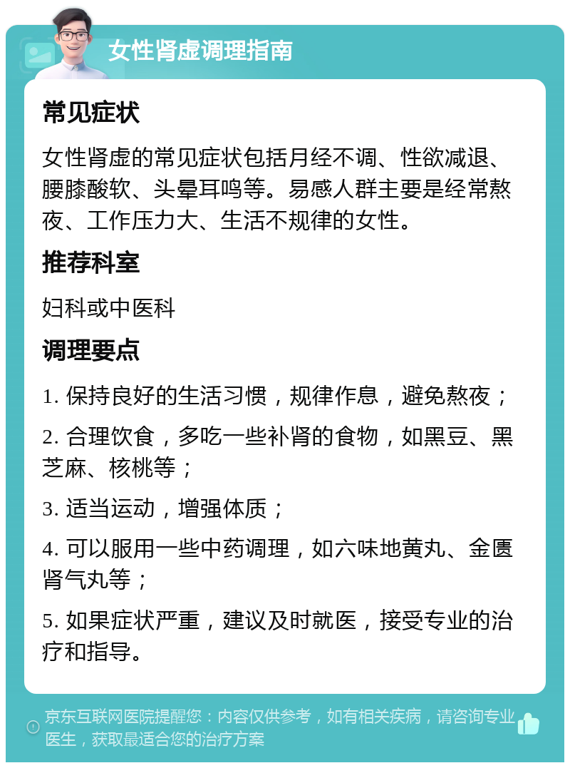 女性肾虚调理指南 常见症状 女性肾虚的常见症状包括月经不调、性欲减退、腰膝酸软、头晕耳鸣等。易感人群主要是经常熬夜、工作压力大、生活不规律的女性。 推荐科室 妇科或中医科 调理要点 1. 保持良好的生活习惯，规律作息，避免熬夜； 2. 合理饮食，多吃一些补肾的食物，如黑豆、黑芝麻、核桃等； 3. 适当运动，增强体质； 4. 可以服用一些中药调理，如六味地黄丸、金匮肾气丸等； 5. 如果症状严重，建议及时就医，接受专业的治疗和指导。