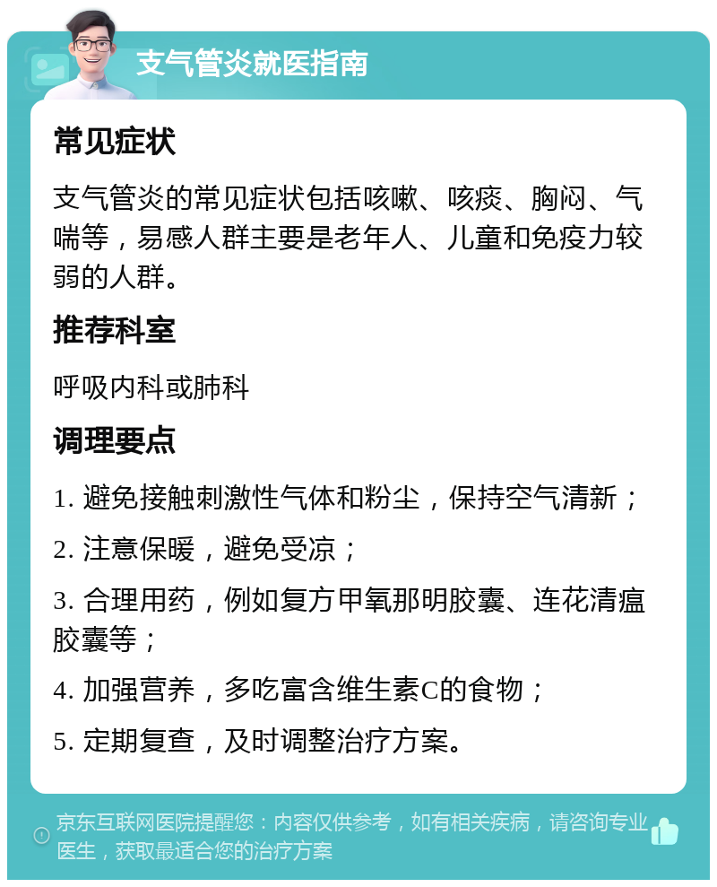 支气管炎就医指南 常见症状 支气管炎的常见症状包括咳嗽、咳痰、胸闷、气喘等，易感人群主要是老年人、儿童和免疫力较弱的人群。 推荐科室 呼吸内科或肺科 调理要点 1. 避免接触刺激性气体和粉尘，保持空气清新； 2. 注意保暖，避免受凉； 3. 合理用药，例如复方甲氧那明胶囊、连花清瘟胶囊等； 4. 加强营养，多吃富含维生素C的食物； 5. 定期复查，及时调整治疗方案。