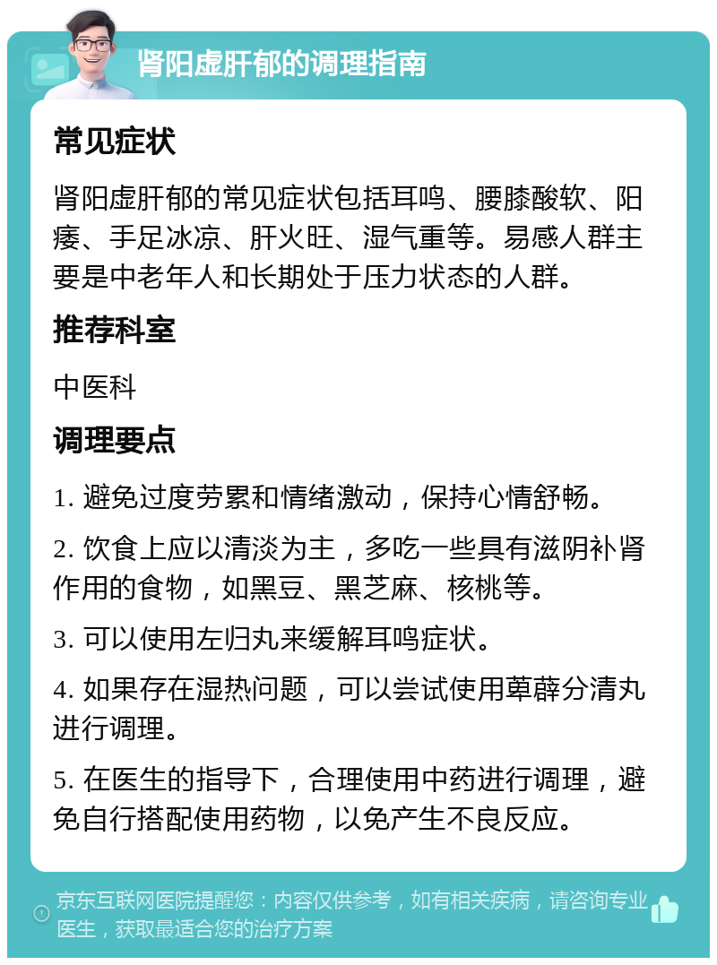 肾阳虚肝郁的调理指南 常见症状 肾阳虚肝郁的常见症状包括耳鸣、腰膝酸软、阳痿、手足冰凉、肝火旺、湿气重等。易感人群主要是中老年人和长期处于压力状态的人群。 推荐科室 中医科 调理要点 1. 避免过度劳累和情绪激动，保持心情舒畅。 2. 饮食上应以清淡为主，多吃一些具有滋阴补肾作用的食物，如黑豆、黑芝麻、核桃等。 3. 可以使用左归丸来缓解耳鸣症状。 4. 如果存在湿热问题，可以尝试使用萆薜分清丸进行调理。 5. 在医生的指导下，合理使用中药进行调理，避免自行搭配使用药物，以免产生不良反应。