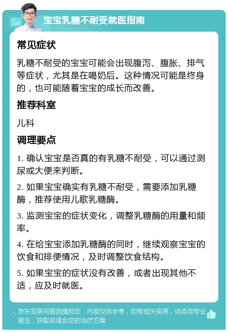 宝宝乳糖不耐受就医指南 常见症状 乳糖不耐受的宝宝可能会出现腹泻、腹胀、排气等症状，尤其是在喝奶后。这种情况可能是终身的，也可能随着宝宝的成长而改善。 推荐科室 儿科 调理要点 1. 确认宝宝是否真的有乳糖不耐受，可以通过测尿或大便来判断。 2. 如果宝宝确实有乳糖不耐受，需要添加乳糖酶，推荐使用儿歌乳糖酶。 3. 监测宝宝的症状变化，调整乳糖酶的用量和频率。 4. 在给宝宝添加乳糖酶的同时，继续观察宝宝的饮食和排便情况，及时调整饮食结构。 5. 如果宝宝的症状没有改善，或者出现其他不适，应及时就医。