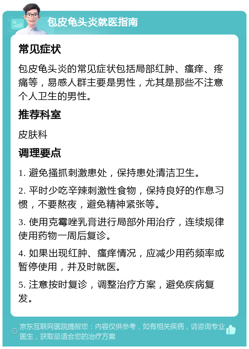 包皮龟头炎就医指南 常见症状 包皮龟头炎的常见症状包括局部红肿、瘙痒、疼痛等，易感人群主要是男性，尤其是那些不注意个人卫生的男性。 推荐科室 皮肤科 调理要点 1. 避免搔抓刺激患处，保持患处清洁卫生。 2. 平时少吃辛辣刺激性食物，保持良好的作息习惯，不要熬夜，避免精神紧张等。 3. 使用克霉唑乳膏进行局部外用治疗，连续规律使用药物一周后复诊。 4. 如果出现红肿、瘙痒情况，应减少用药频率或暂停使用，并及时就医。 5. 注意按时复诊，调整治疗方案，避免疾病复发。