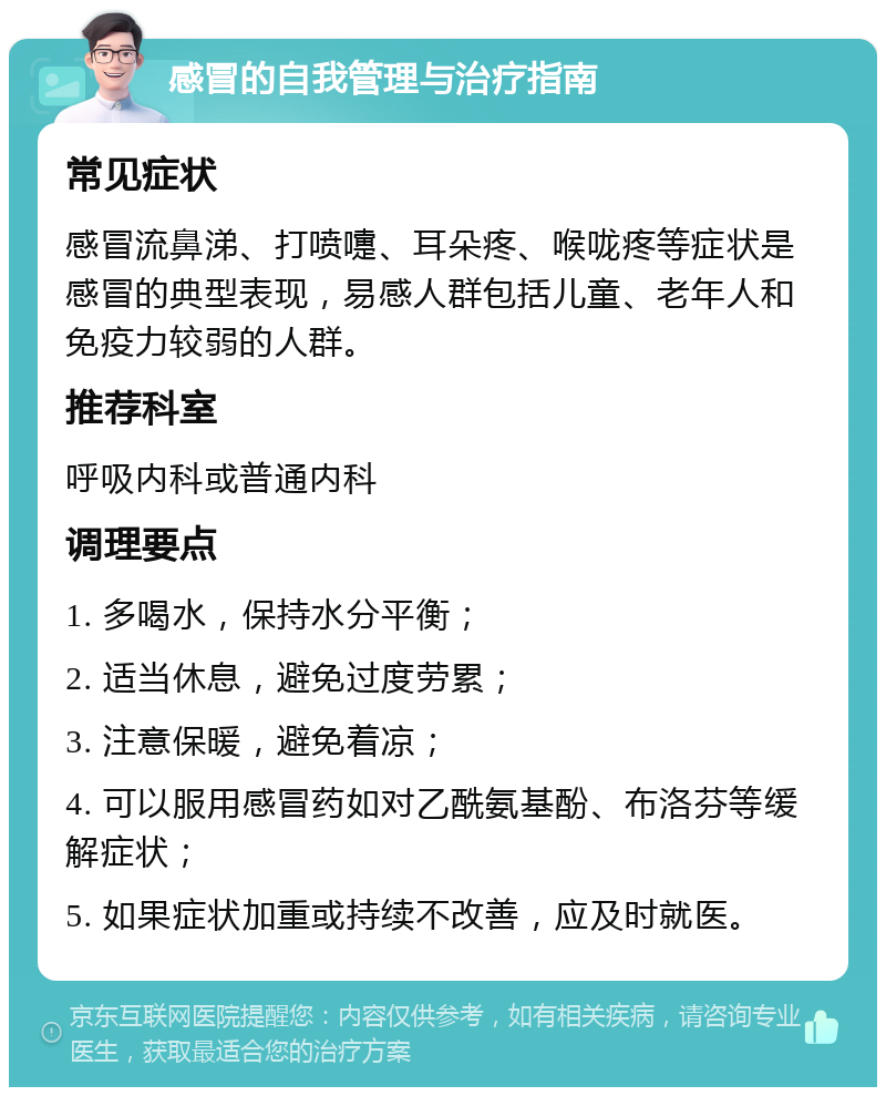 感冒的自我管理与治疗指南 常见症状 感冒流鼻涕、打喷嚏、耳朵疼、喉咙疼等症状是感冒的典型表现，易感人群包括儿童、老年人和免疫力较弱的人群。 推荐科室 呼吸内科或普通内科 调理要点 1. 多喝水，保持水分平衡； 2. 适当休息，避免过度劳累； 3. 注意保暖，避免着凉； 4. 可以服用感冒药如对乙酰氨基酚、布洛芬等缓解症状； 5. 如果症状加重或持续不改善，应及时就医。