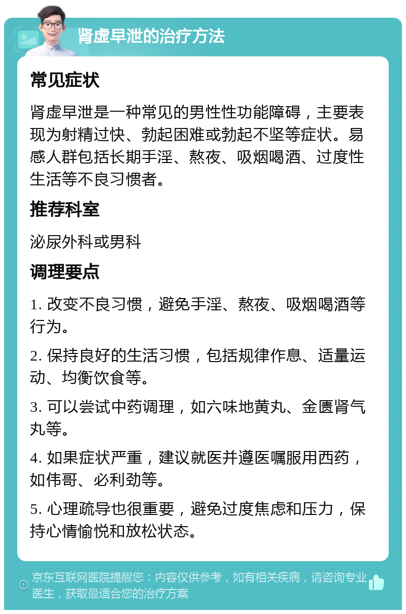 肾虚早泄的治疗方法 常见症状 肾虚早泄是一种常见的男性性功能障碍，主要表现为射精过快、勃起困难或勃起不坚等症状。易感人群包括长期手淫、熬夜、吸烟喝酒、过度性生活等不良习惯者。 推荐科室 泌尿外科或男科 调理要点 1. 改变不良习惯，避免手淫、熬夜、吸烟喝酒等行为。 2. 保持良好的生活习惯，包括规律作息、适量运动、均衡饮食等。 3. 可以尝试中药调理，如六味地黄丸、金匮肾气丸等。 4. 如果症状严重，建议就医并遵医嘱服用西药，如伟哥、必利劲等。 5. 心理疏导也很重要，避免过度焦虑和压力，保持心情愉悦和放松状态。