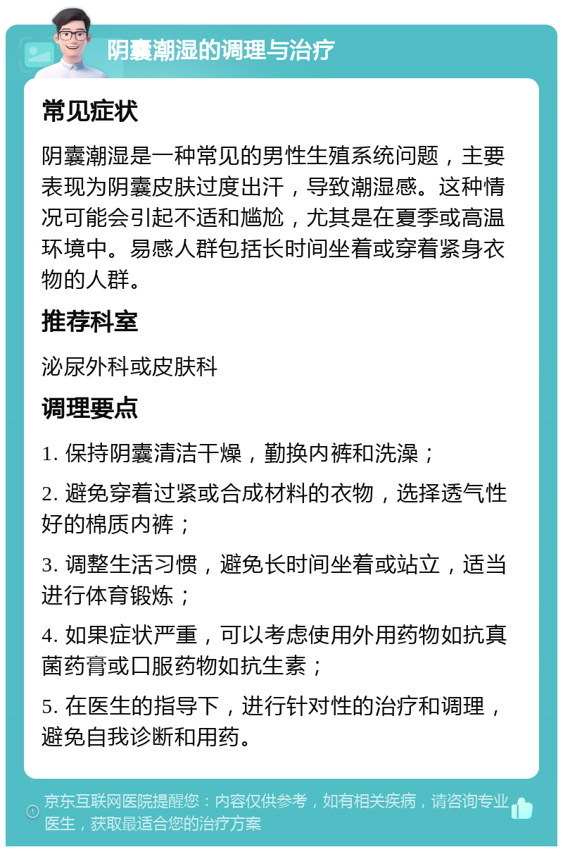 阴囊潮湿的调理与治疗 常见症状 阴囊潮湿是一种常见的男性生殖系统问题，主要表现为阴囊皮肤过度出汗，导致潮湿感。这种情况可能会引起不适和尴尬，尤其是在夏季或高温环境中。易感人群包括长时间坐着或穿着紧身衣物的人群。 推荐科室 泌尿外科或皮肤科 调理要点 1. 保持阴囊清洁干燥，勤换内裤和洗澡； 2. 避免穿着过紧或合成材料的衣物，选择透气性好的棉质内裤； 3. 调整生活习惯，避免长时间坐着或站立，适当进行体育锻炼； 4. 如果症状严重，可以考虑使用外用药物如抗真菌药膏或口服药物如抗生素； 5. 在医生的指导下，进行针对性的治疗和调理，避免自我诊断和用药。