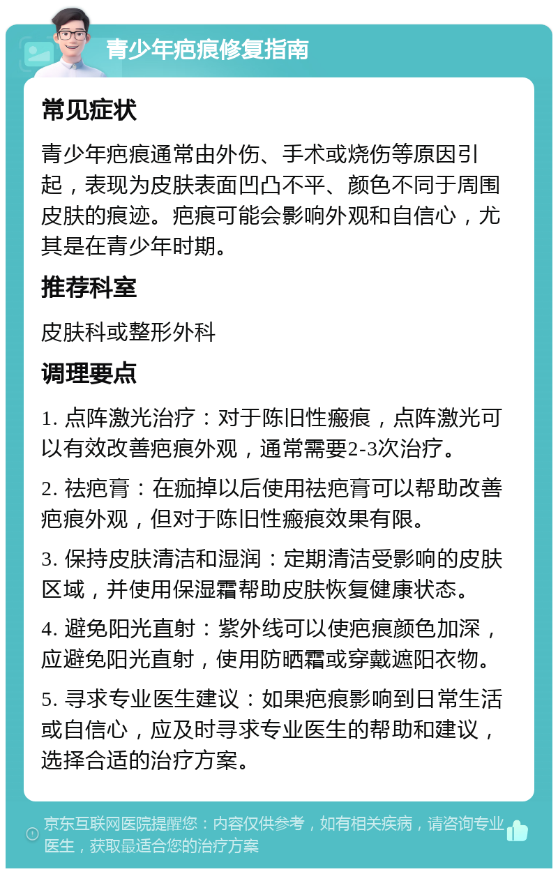 青少年疤痕修复指南 常见症状 青少年疤痕通常由外伤、手术或烧伤等原因引起，表现为皮肤表面凹凸不平、颜色不同于周围皮肤的痕迹。疤痕可能会影响外观和自信心，尤其是在青少年时期。 推荐科室 皮肤科或整形外科 调理要点 1. 点阵激光治疗：对于陈旧性瘢痕，点阵激光可以有效改善疤痕外观，通常需要2-3次治疗。 2. 祛疤膏：在痂掉以后使用祛疤膏可以帮助改善疤痕外观，但对于陈旧性瘢痕效果有限。 3. 保持皮肤清洁和湿润：定期清洁受影响的皮肤区域，并使用保湿霜帮助皮肤恢复健康状态。 4. 避免阳光直射：紫外线可以使疤痕颜色加深，应避免阳光直射，使用防晒霜或穿戴遮阳衣物。 5. 寻求专业医生建议：如果疤痕影响到日常生活或自信心，应及时寻求专业医生的帮助和建议，选择合适的治疗方案。