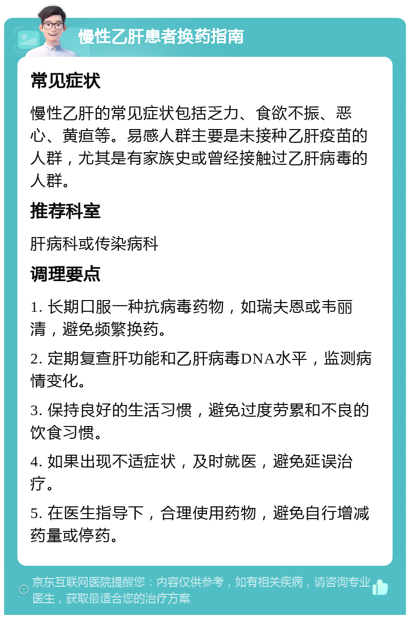 慢性乙肝患者换药指南 常见症状 慢性乙肝的常见症状包括乏力、食欲不振、恶心、黄疸等。易感人群主要是未接种乙肝疫苗的人群，尤其是有家族史或曾经接触过乙肝病毒的人群。 推荐科室 肝病科或传染病科 调理要点 1. 长期口服一种抗病毒药物，如瑞夫恩或韦丽清，避免频繁换药。 2. 定期复查肝功能和乙肝病毒DNA水平，监测病情变化。 3. 保持良好的生活习惯，避免过度劳累和不良的饮食习惯。 4. 如果出现不适症状，及时就医，避免延误治疗。 5. 在医生指导下，合理使用药物，避免自行增减药量或停药。