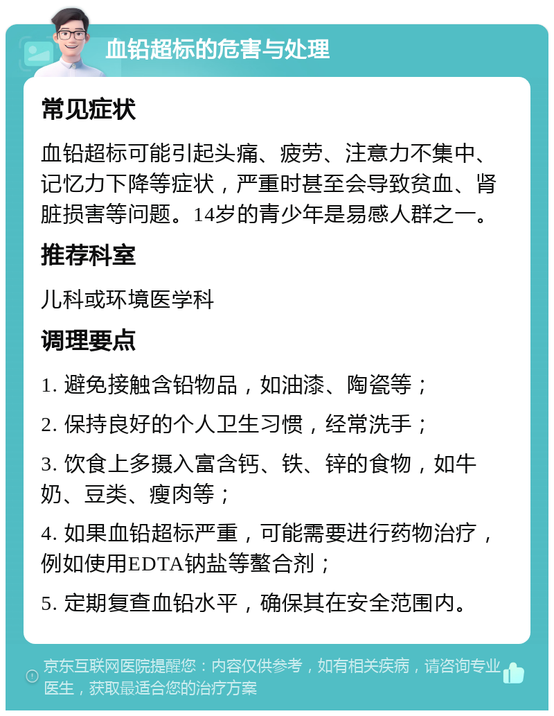 血铅超标的危害与处理 常见症状 血铅超标可能引起头痛、疲劳、注意力不集中、记忆力下降等症状，严重时甚至会导致贫血、肾脏损害等问题。14岁的青少年是易感人群之一。 推荐科室 儿科或环境医学科 调理要点 1. 避免接触含铅物品，如油漆、陶瓷等； 2. 保持良好的个人卫生习惯，经常洗手； 3. 饮食上多摄入富含钙、铁、锌的食物，如牛奶、豆类、瘦肉等； 4. 如果血铅超标严重，可能需要进行药物治疗，例如使用EDTA钠盐等螯合剂； 5. 定期复查血铅水平，确保其在安全范围内。