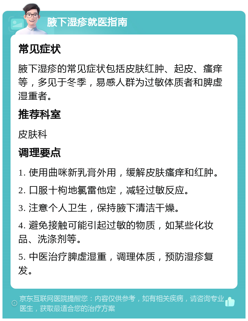 腋下湿疹就医指南 常见症状 腋下湿疹的常见症状包括皮肤红肿、起皮、瘙痒等，多见于冬季，易感人群为过敏体质者和脾虚湿重者。 推荐科室 皮肤科 调理要点 1. 使用曲咪新乳膏外用，缓解皮肤瘙痒和红肿。 2. 口服十枸地氯雷他定，减轻过敏反应。 3. 注意个人卫生，保持腋下清洁干燥。 4. 避免接触可能引起过敏的物质，如某些化妆品、洗涤剂等。 5. 中医治疗脾虚湿重，调理体质，预防湿疹复发。