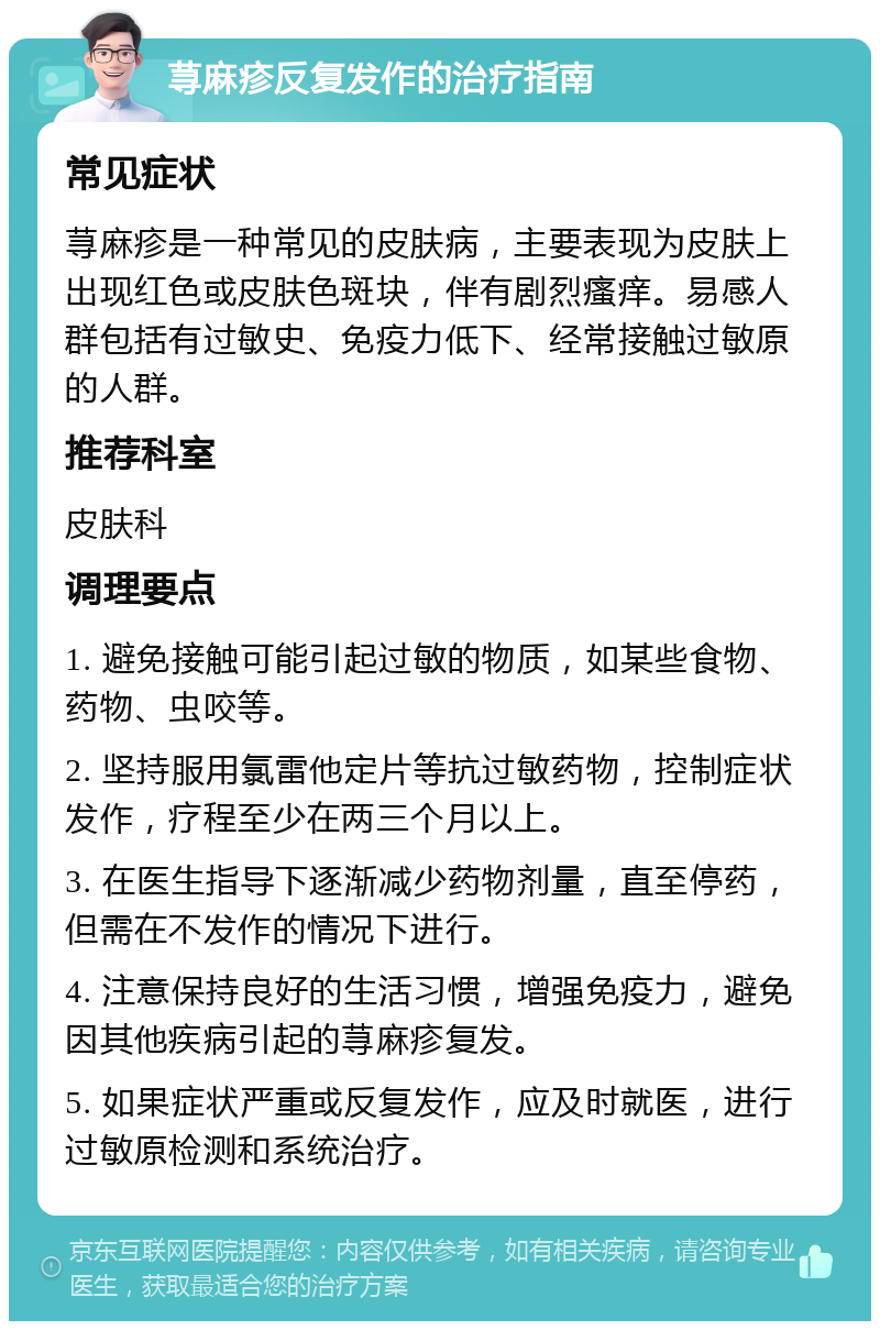 荨麻疹反复发作的治疗指南 常见症状 荨麻疹是一种常见的皮肤病，主要表现为皮肤上出现红色或皮肤色斑块，伴有剧烈瘙痒。易感人群包括有过敏史、免疫力低下、经常接触过敏原的人群。 推荐科室 皮肤科 调理要点 1. 避免接触可能引起过敏的物质，如某些食物、药物、虫咬等。 2. 坚持服用氯雷他定片等抗过敏药物，控制症状发作，疗程至少在两三个月以上。 3. 在医生指导下逐渐减少药物剂量，直至停药，但需在不发作的情况下进行。 4. 注意保持良好的生活习惯，增强免疫力，避免因其他疾病引起的荨麻疹复发。 5. 如果症状严重或反复发作，应及时就医，进行过敏原检测和系统治疗。