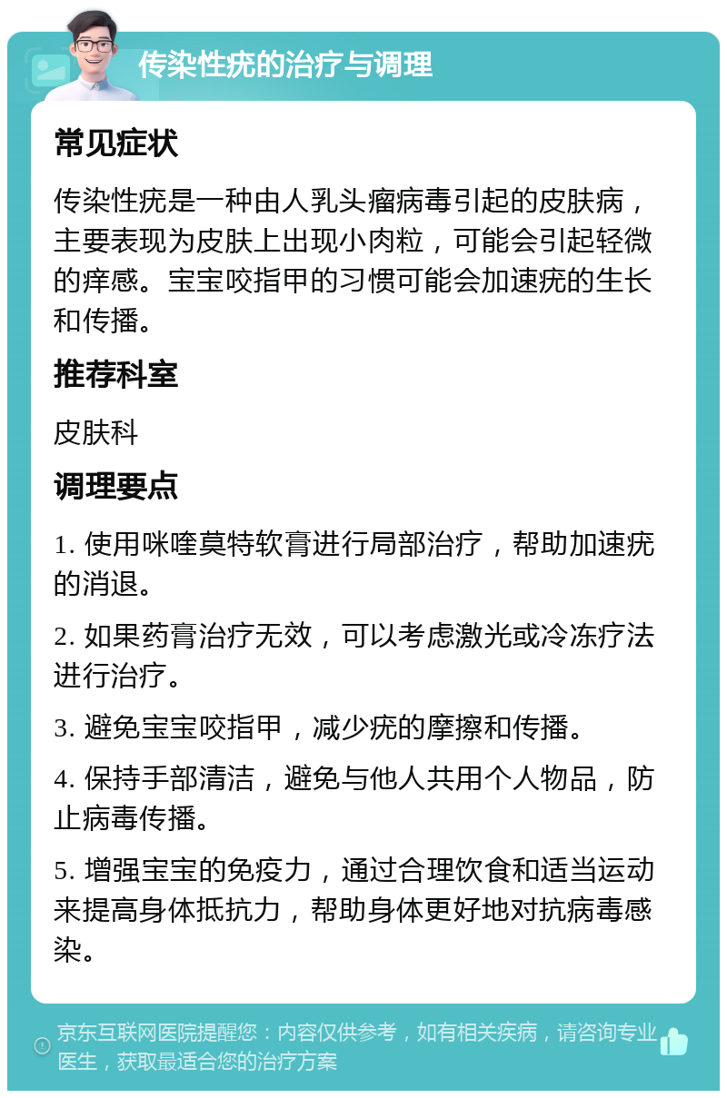 传染性疣的治疗与调理 常见症状 传染性疣是一种由人乳头瘤病毒引起的皮肤病，主要表现为皮肤上出现小肉粒，可能会引起轻微的痒感。宝宝咬指甲的习惯可能会加速疣的生长和传播。 推荐科室 皮肤科 调理要点 1. 使用咪喹莫特软膏进行局部治疗，帮助加速疣的消退。 2. 如果药膏治疗无效，可以考虑激光或冷冻疗法进行治疗。 3. 避免宝宝咬指甲，减少疣的摩擦和传播。 4. 保持手部清洁，避免与他人共用个人物品，防止病毒传播。 5. 增强宝宝的免疫力，通过合理饮食和适当运动来提高身体抵抗力，帮助身体更好地对抗病毒感染。