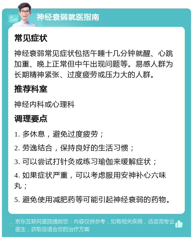 神经衰弱就医指南 常见症状 神经衰弱常见症状包括午睡十几分钟就醒、心跳加重、晚上正常但中午出现问题等。易感人群为长期精神紧张、过度疲劳或压力大的人群。 推荐科室 神经内科或心理科 调理要点 1. 多休息，避免过度疲劳； 2. 劳逸结合，保持良好的生活习惯； 3. 可以尝试打针灸或练习瑜伽来缓解症状； 4. 如果症状严重，可以考虑服用安神补心六味丸； 5. 避免使用减肥药等可能引起神经衰弱的药物。