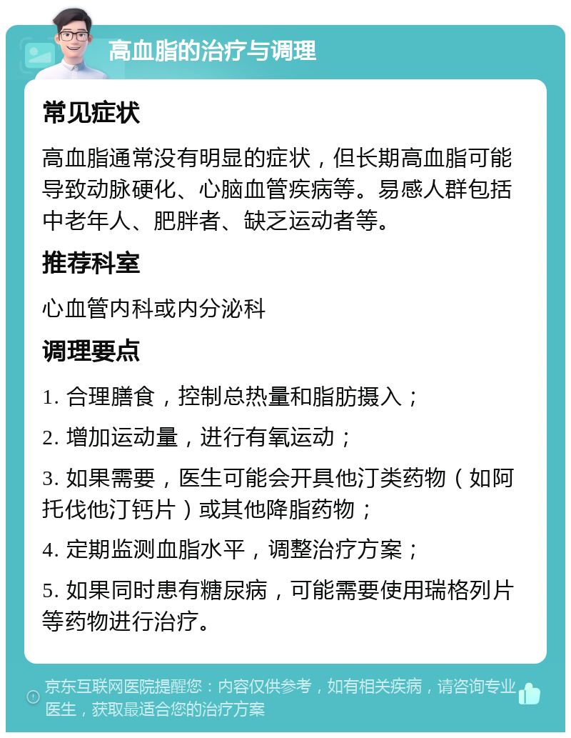 高血脂的治疗与调理 常见症状 高血脂通常没有明显的症状，但长期高血脂可能导致动脉硬化、心脑血管疾病等。易感人群包括中老年人、肥胖者、缺乏运动者等。 推荐科室 心血管内科或内分泌科 调理要点 1. 合理膳食，控制总热量和脂肪摄入； 2. 增加运动量，进行有氧运动； 3. 如果需要，医生可能会开具他汀类药物（如阿托伐他汀钙片）或其他降脂药物； 4. 定期监测血脂水平，调整治疗方案； 5. 如果同时患有糖尿病，可能需要使用瑞格列片等药物进行治疗。