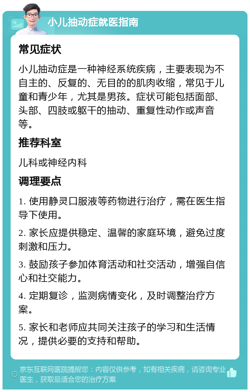 小儿抽动症就医指南 常见症状 小儿抽动症是一种神经系统疾病，主要表现为不自主的、反复的、无目的的肌肉收缩，常见于儿童和青少年，尤其是男孩。症状可能包括面部、头部、四肢或躯干的抽动、重复性动作或声音等。 推荐科室 儿科或神经内科 调理要点 1. 使用静灵口服液等药物进行治疗，需在医生指导下使用。 2. 家长应提供稳定、温馨的家庭环境，避免过度刺激和压力。 3. 鼓励孩子参加体育活动和社交活动，增强自信心和社交能力。 4. 定期复诊，监测病情变化，及时调整治疗方案。 5. 家长和老师应共同关注孩子的学习和生活情况，提供必要的支持和帮助。