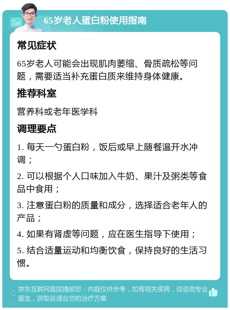 65岁老人蛋白粉使用指南 常见症状 65岁老人可能会出现肌肉萎缩、骨质疏松等问题，需要适当补充蛋白质来维持身体健康。 推荐科室 营养科或老年医学科 调理要点 1. 每天一勺蛋白粉，饭后或早上随餐温开水冲调； 2. 可以根据个人口味加入牛奶、果汁及粥类等食品中食用； 3. 注意蛋白粉的质量和成分，选择适合老年人的产品； 4. 如果有肾虚等问题，应在医生指导下使用； 5. 结合适量运动和均衡饮食，保持良好的生活习惯。