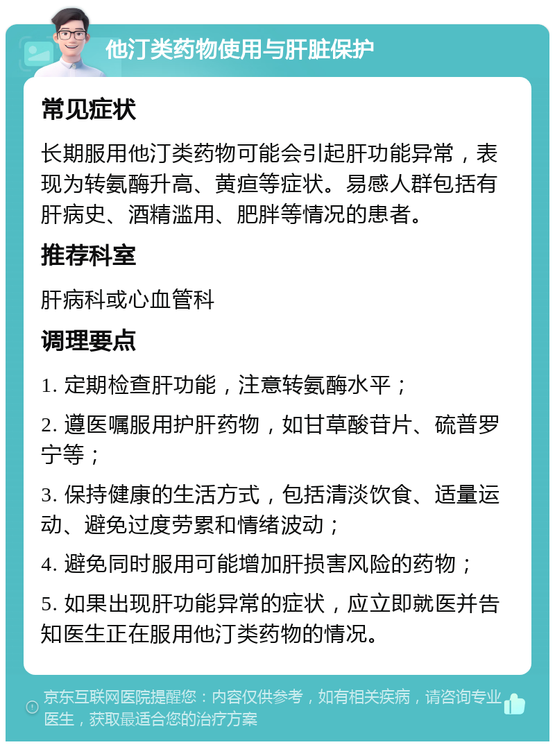 他汀类药物使用与肝脏保护 常见症状 长期服用他汀类药物可能会引起肝功能异常，表现为转氨酶升高、黄疸等症状。易感人群包括有肝病史、酒精滥用、肥胖等情况的患者。 推荐科室 肝病科或心血管科 调理要点 1. 定期检查肝功能，注意转氨酶水平； 2. 遵医嘱服用护肝药物，如甘草酸苷片、硫普罗宁等； 3. 保持健康的生活方式，包括清淡饮食、适量运动、避免过度劳累和情绪波动； 4. 避免同时服用可能增加肝损害风险的药物； 5. 如果出现肝功能异常的症状，应立即就医并告知医生正在服用他汀类药物的情况。