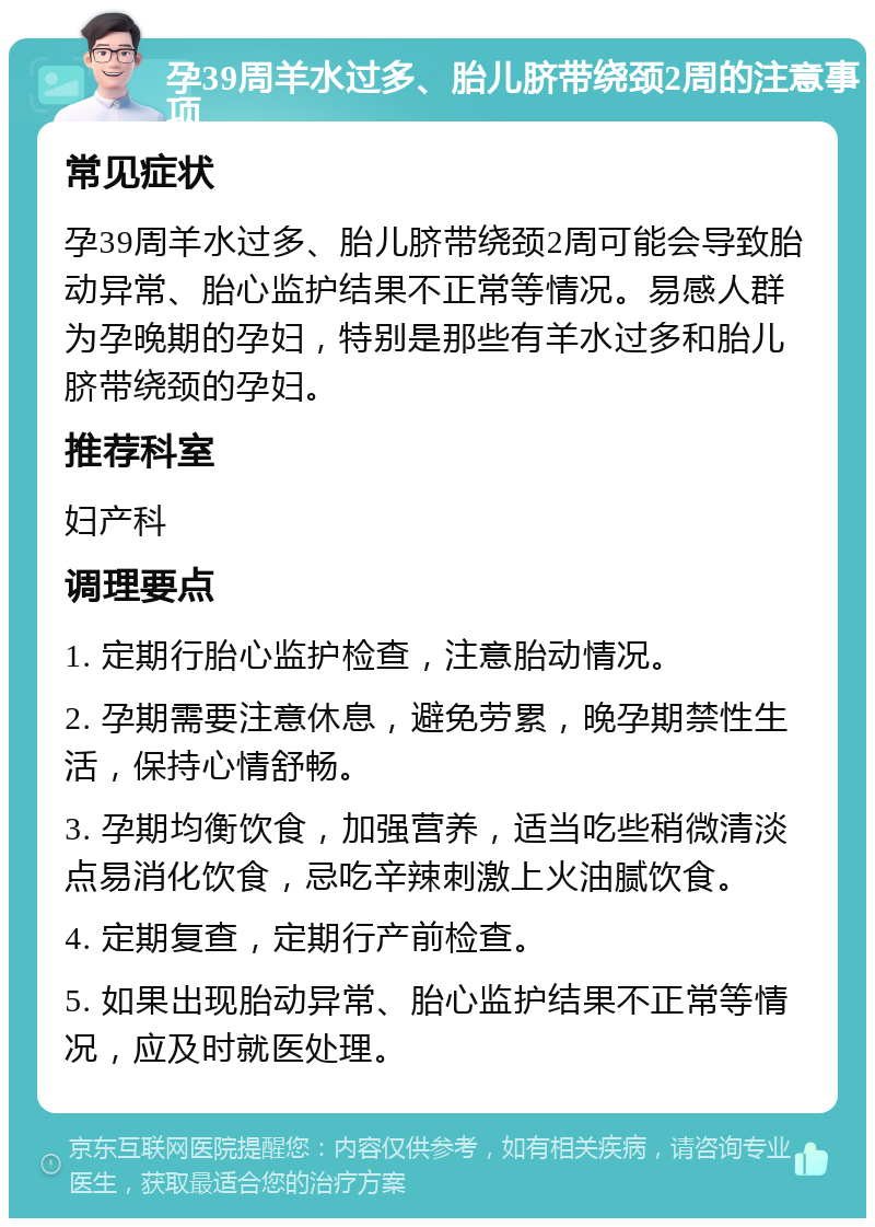 孕39周羊水过多、胎儿脐带绕颈2周的注意事项 常见症状 孕39周羊水过多、胎儿脐带绕颈2周可能会导致胎动异常、胎心监护结果不正常等情况。易感人群为孕晚期的孕妇，特别是那些有羊水过多和胎儿脐带绕颈的孕妇。 推荐科室 妇产科 调理要点 1. 定期行胎心监护检查，注意胎动情况。 2. 孕期需要注意休息，避免劳累，晚孕期禁性生活，保持心情舒畅。 3. 孕期均衡饮食，加强营养，适当吃些稍微清淡点易消化饮食，忌吃辛辣刺激上火油腻饮食。 4. 定期复查，定期行产前检查。 5. 如果出现胎动异常、胎心监护结果不正常等情况，应及时就医处理。