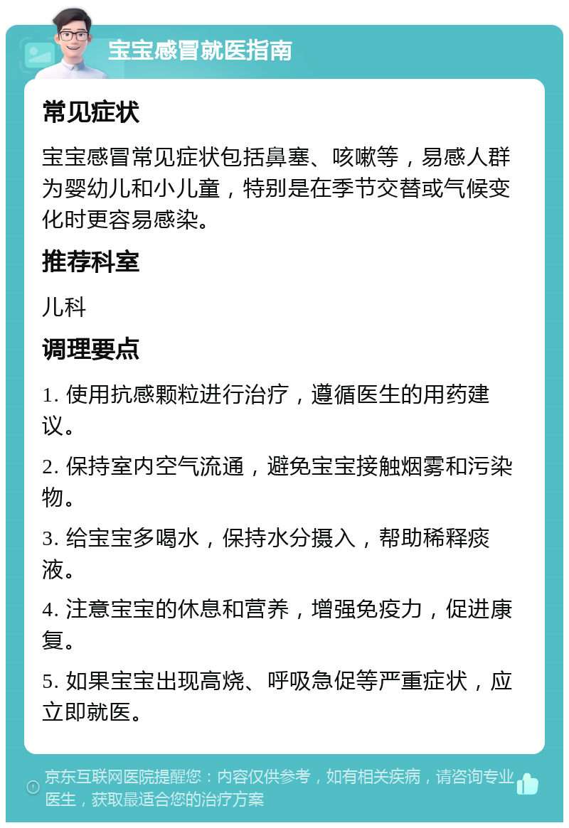 宝宝感冒就医指南 常见症状 宝宝感冒常见症状包括鼻塞、咳嗽等，易感人群为婴幼儿和小儿童，特别是在季节交替或气候变化时更容易感染。 推荐科室 儿科 调理要点 1. 使用抗感颗粒进行治疗，遵循医生的用药建议。 2. 保持室内空气流通，避免宝宝接触烟雾和污染物。 3. 给宝宝多喝水，保持水分摄入，帮助稀释痰液。 4. 注意宝宝的休息和营养，增强免疫力，促进康复。 5. 如果宝宝出现高烧、呼吸急促等严重症状，应立即就医。