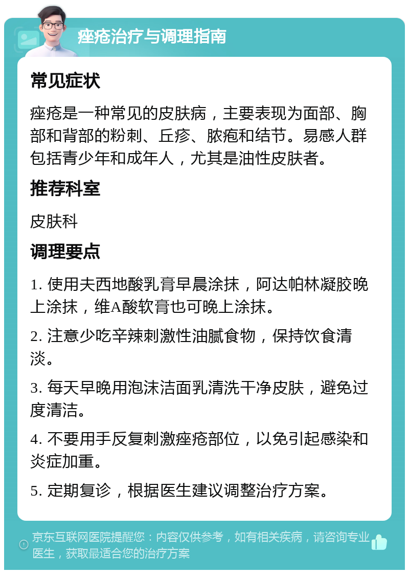 痤疮治疗与调理指南 常见症状 痤疮是一种常见的皮肤病，主要表现为面部、胸部和背部的粉刺、丘疹、脓疱和结节。易感人群包括青少年和成年人，尤其是油性皮肤者。 推荐科室 皮肤科 调理要点 1. 使用夫西地酸乳膏早晨涂抹，阿达帕林凝胶晚上涂抹，维A酸软膏也可晚上涂抹。 2. 注意少吃辛辣刺激性油腻食物，保持饮食清淡。 3. 每天早晚用泡沫洁面乳清洗干净皮肤，避免过度清洁。 4. 不要用手反复刺激痤疮部位，以免引起感染和炎症加重。 5. 定期复诊，根据医生建议调整治疗方案。