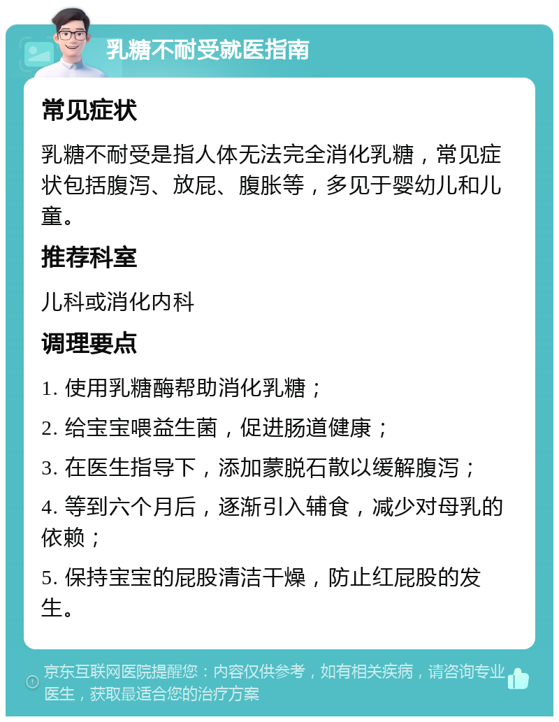 乳糖不耐受就医指南 常见症状 乳糖不耐受是指人体无法完全消化乳糖，常见症状包括腹泻、放屁、腹胀等，多见于婴幼儿和儿童。 推荐科室 儿科或消化内科 调理要点 1. 使用乳糖酶帮助消化乳糖； 2. 给宝宝喂益生菌，促进肠道健康； 3. 在医生指导下，添加蒙脱石散以缓解腹泻； 4. 等到六个月后，逐渐引入辅食，减少对母乳的依赖； 5. 保持宝宝的屁股清洁干燥，防止红屁股的发生。