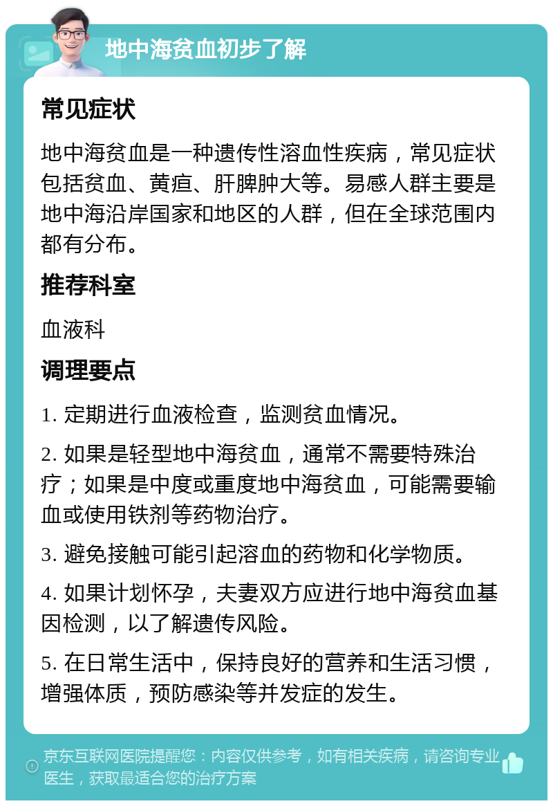 地中海贫血初步了解 常见症状 地中海贫血是一种遗传性溶血性疾病，常见症状包括贫血、黄疸、肝脾肿大等。易感人群主要是地中海沿岸国家和地区的人群，但在全球范围内都有分布。 推荐科室 血液科 调理要点 1. 定期进行血液检查，监测贫血情况。 2. 如果是轻型地中海贫血，通常不需要特殊治疗；如果是中度或重度地中海贫血，可能需要输血或使用铁剂等药物治疗。 3. 避免接触可能引起溶血的药物和化学物质。 4. 如果计划怀孕，夫妻双方应进行地中海贫血基因检测，以了解遗传风险。 5. 在日常生活中，保持良好的营养和生活习惯，增强体质，预防感染等并发症的发生。