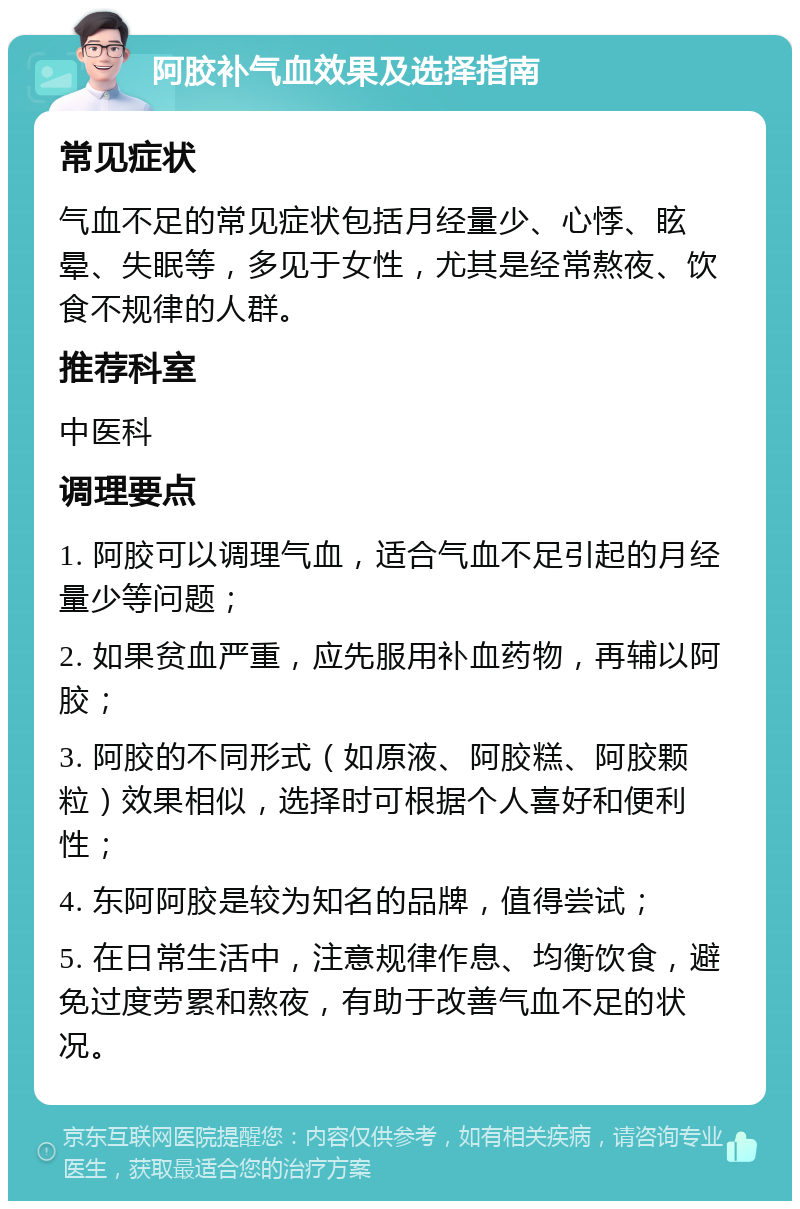 阿胶补气血效果及选择指南 常见症状 气血不足的常见症状包括月经量少、心悸、眩晕、失眠等，多见于女性，尤其是经常熬夜、饮食不规律的人群。 推荐科室 中医科 调理要点 1. 阿胶可以调理气血，适合气血不足引起的月经量少等问题； 2. 如果贫血严重，应先服用补血药物，再辅以阿胶； 3. 阿胶的不同形式（如原液、阿胶糕、阿胶颗粒）效果相似，选择时可根据个人喜好和便利性； 4. 东阿阿胶是较为知名的品牌，值得尝试； 5. 在日常生活中，注意规律作息、均衡饮食，避免过度劳累和熬夜，有助于改善气血不足的状况。