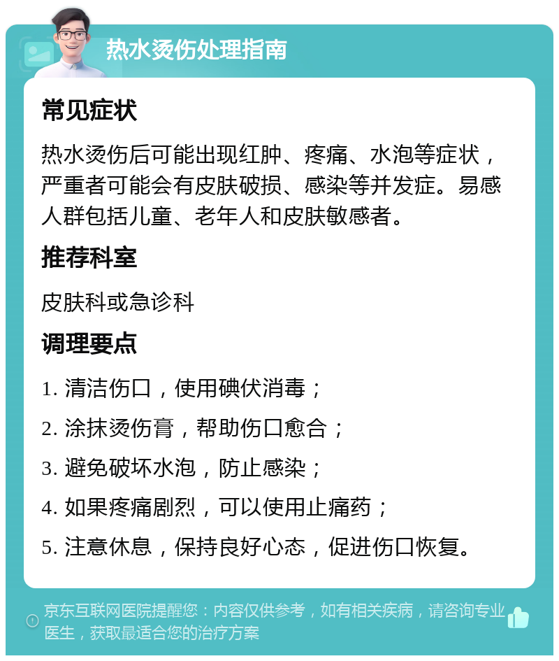 热水烫伤处理指南 常见症状 热水烫伤后可能出现红肿、疼痛、水泡等症状，严重者可能会有皮肤破损、感染等并发症。易感人群包括儿童、老年人和皮肤敏感者。 推荐科室 皮肤科或急诊科 调理要点 1. 清洁伤口，使用碘伏消毒； 2. 涂抹烫伤膏，帮助伤口愈合； 3. 避免破坏水泡，防止感染； 4. 如果疼痛剧烈，可以使用止痛药； 5. 注意休息，保持良好心态，促进伤口恢复。