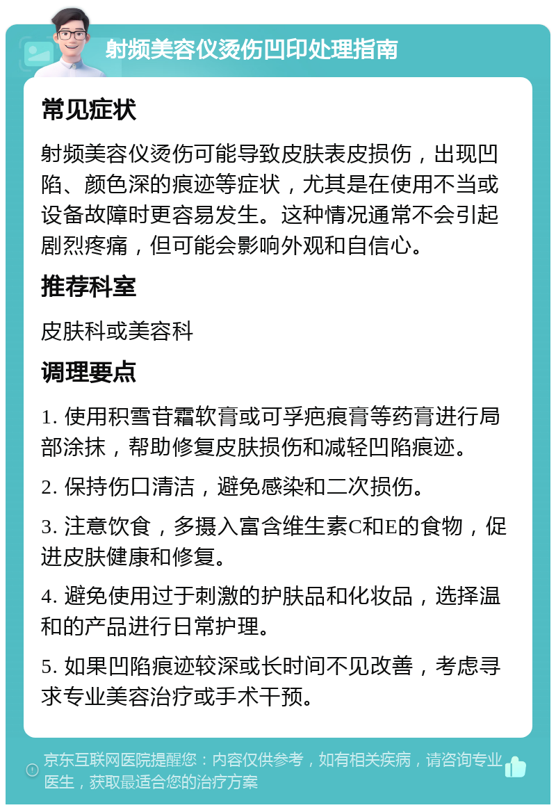 射频美容仪烫伤凹印处理指南 常见症状 射频美容仪烫伤可能导致皮肤表皮损伤，出现凹陷、颜色深的痕迹等症状，尤其是在使用不当或设备故障时更容易发生。这种情况通常不会引起剧烈疼痛，但可能会影响外观和自信心。 推荐科室 皮肤科或美容科 调理要点 1. 使用积雪苷霜软膏或可孚疤痕膏等药膏进行局部涂抹，帮助修复皮肤损伤和减轻凹陷痕迹。 2. 保持伤口清洁，避免感染和二次损伤。 3. 注意饮食，多摄入富含维生素C和E的食物，促进皮肤健康和修复。 4. 避免使用过于刺激的护肤品和化妆品，选择温和的产品进行日常护理。 5. 如果凹陷痕迹较深或长时间不见改善，考虑寻求专业美容治疗或手术干预。