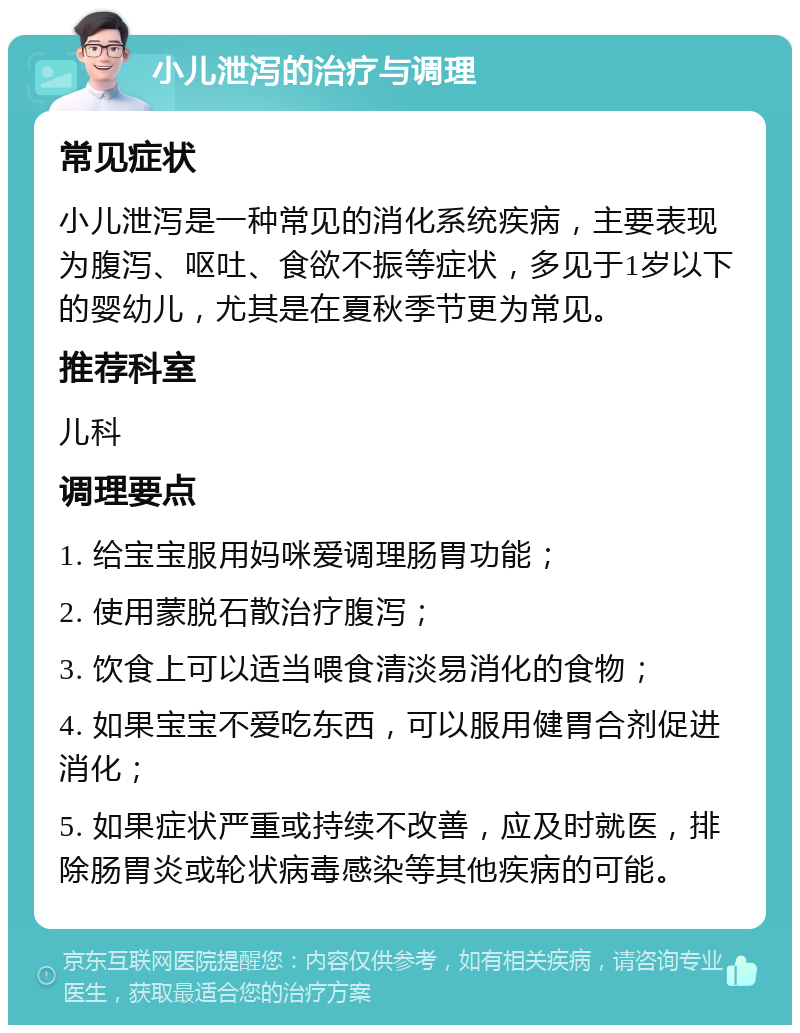 小儿泄泻的治疗与调理 常见症状 小儿泄泻是一种常见的消化系统疾病，主要表现为腹泻、呕吐、食欲不振等症状，多见于1岁以下的婴幼儿，尤其是在夏秋季节更为常见。 推荐科室 儿科 调理要点 1. 给宝宝服用妈咪爱调理肠胃功能； 2. 使用蒙脱石散治疗腹泻； 3. 饮食上可以适当喂食清淡易消化的食物； 4. 如果宝宝不爱吃东西，可以服用健胃合剂促进消化； 5. 如果症状严重或持续不改善，应及时就医，排除肠胃炎或轮状病毒感染等其他疾病的可能。