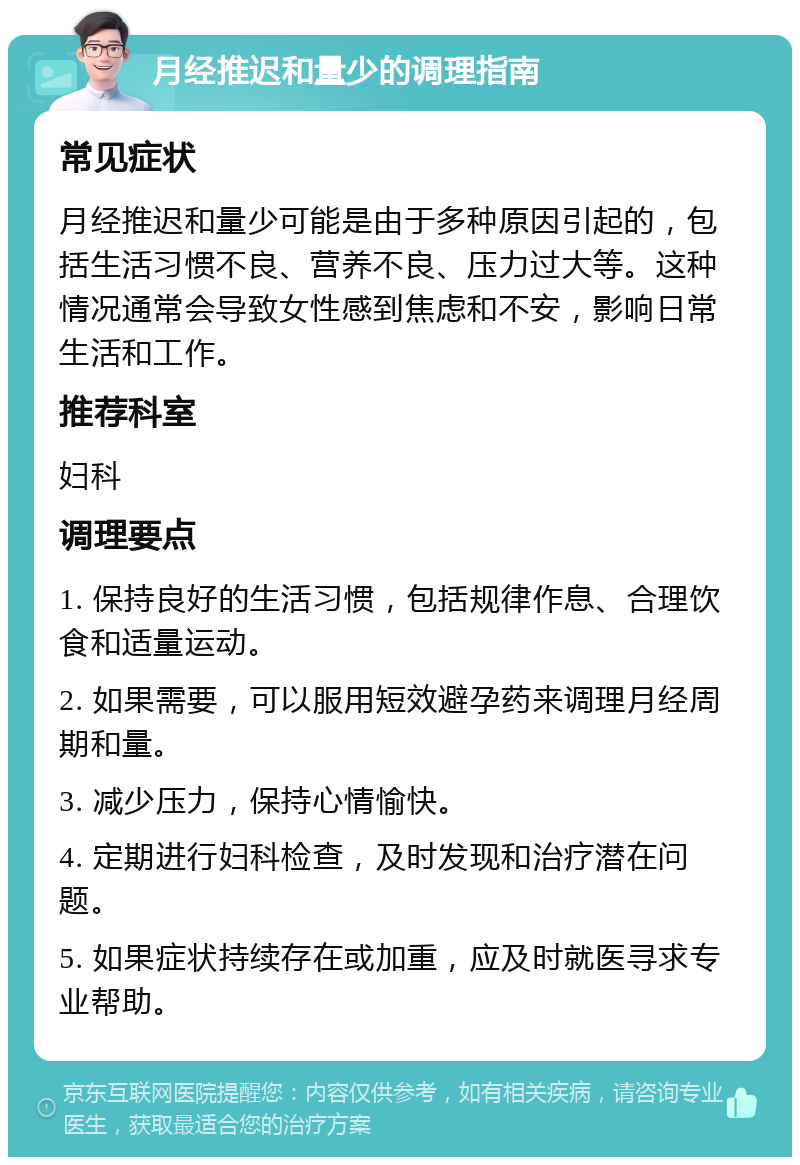 月经推迟和量少的调理指南 常见症状 月经推迟和量少可能是由于多种原因引起的，包括生活习惯不良、营养不良、压力过大等。这种情况通常会导致女性感到焦虑和不安，影响日常生活和工作。 推荐科室 妇科 调理要点 1. 保持良好的生活习惯，包括规律作息、合理饮食和适量运动。 2. 如果需要，可以服用短效避孕药来调理月经周期和量。 3. 减少压力，保持心情愉快。 4. 定期进行妇科检查，及时发现和治疗潜在问题。 5. 如果症状持续存在或加重，应及时就医寻求专业帮助。