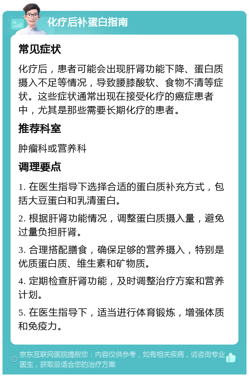 化疗后补蛋白指南 常见症状 化疗后，患者可能会出现肝肾功能下降、蛋白质摄入不足等情况，导致腰膝酸软、食物不清等症状。这些症状通常出现在接受化疗的癌症患者中，尤其是那些需要长期化疗的患者。 推荐科室 肿瘤科或营养科 调理要点 1. 在医生指导下选择合适的蛋白质补充方式，包括大豆蛋白和乳清蛋白。 2. 根据肝肾功能情况，调整蛋白质摄入量，避免过量负担肝肾。 3. 合理搭配膳食，确保足够的营养摄入，特别是优质蛋白质、维生素和矿物质。 4. 定期检查肝肾功能，及时调整治疗方案和营养计划。 5. 在医生指导下，适当进行体育锻炼，增强体质和免疫力。