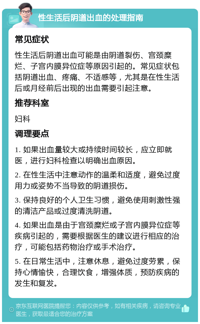 性生活后阴道出血的处理指南 常见症状 性生活后阴道出血可能是由阴道裂伤、宫颈糜烂、子宫内膜异位症等原因引起的。常见症状包括阴道出血、疼痛、不适感等，尤其是在性生活后或月经前后出现的出血需要引起注意。 推荐科室 妇科 调理要点 1. 如果出血量较大或持续时间较长，应立即就医，进行妇科检查以明确出血原因。 2. 在性生活中注意动作的温柔和适度，避免过度用力或姿势不当导致的阴道损伤。 3. 保持良好的个人卫生习惯，避免使用刺激性强的清洁产品或过度清洗阴道。 4. 如果出血是由于宫颈糜烂或子宫内膜异位症等疾病引起的，需要根据医生的建议进行相应的治疗，可能包括药物治疗或手术治疗。 5. 在日常生活中，注意休息，避免过度劳累，保持心情愉快，合理饮食，增强体质，预防疾病的发生和复发。