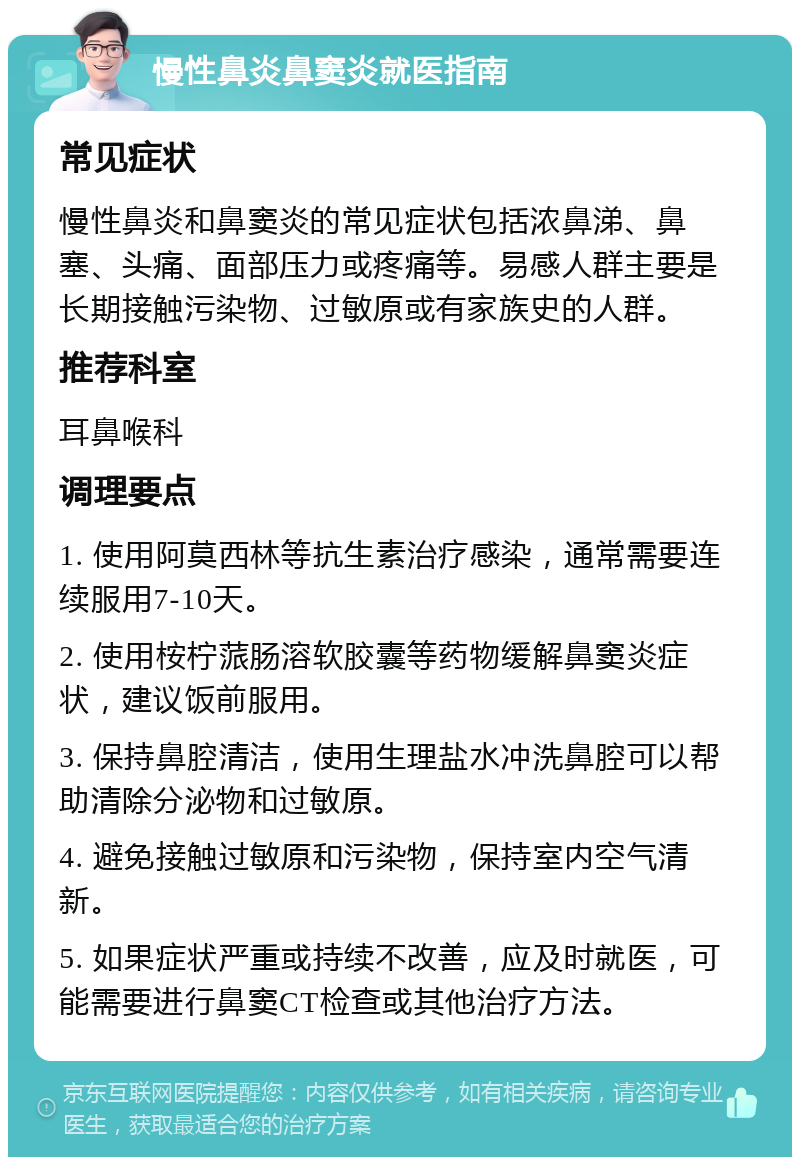 慢性鼻炎鼻窦炎就医指南 常见症状 慢性鼻炎和鼻窦炎的常见症状包括浓鼻涕、鼻塞、头痛、面部压力或疼痛等。易感人群主要是长期接触污染物、过敏原或有家族史的人群。 推荐科室 耳鼻喉科 调理要点 1. 使用阿莫西林等抗生素治疗感染，通常需要连续服用7-10天。 2. 使用桉柠蒎肠溶软胶囊等药物缓解鼻窦炎症状，建议饭前服用。 3. 保持鼻腔清洁，使用生理盐水冲洗鼻腔可以帮助清除分泌物和过敏原。 4. 避免接触过敏原和污染物，保持室内空气清新。 5. 如果症状严重或持续不改善，应及时就医，可能需要进行鼻窦CT检查或其他治疗方法。