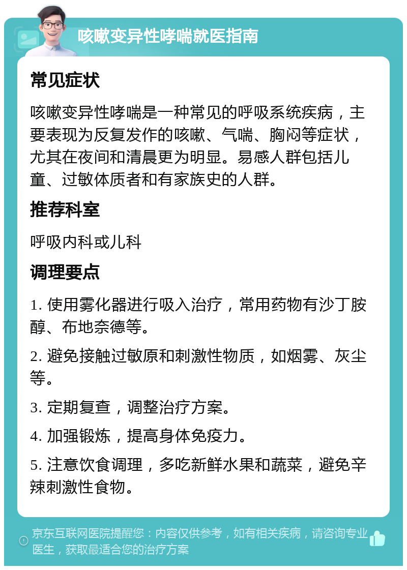 咳嗽变异性哮喘就医指南 常见症状 咳嗽变异性哮喘是一种常见的呼吸系统疾病，主要表现为反复发作的咳嗽、气喘、胸闷等症状，尤其在夜间和清晨更为明显。易感人群包括儿童、过敏体质者和有家族史的人群。 推荐科室 呼吸内科或儿科 调理要点 1. 使用雾化器进行吸入治疗，常用药物有沙丁胺醇、布地奈德等。 2. 避免接触过敏原和刺激性物质，如烟雾、灰尘等。 3. 定期复查，调整治疗方案。 4. 加强锻炼，提高身体免疫力。 5. 注意饮食调理，多吃新鲜水果和蔬菜，避免辛辣刺激性食物。