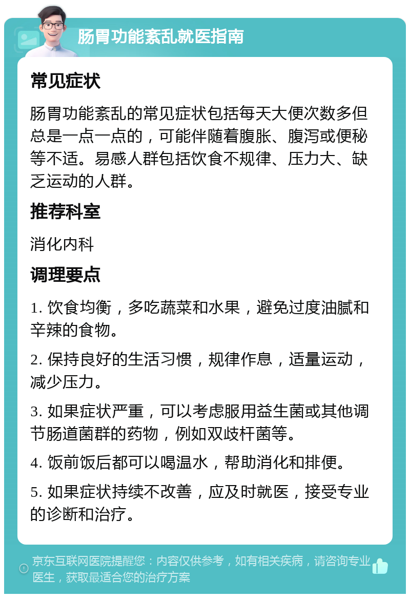 肠胃功能紊乱就医指南 常见症状 肠胃功能紊乱的常见症状包括每天大便次数多但总是一点一点的，可能伴随着腹胀、腹泻或便秘等不适。易感人群包括饮食不规律、压力大、缺乏运动的人群。 推荐科室 消化内科 调理要点 1. 饮食均衡，多吃蔬菜和水果，避免过度油腻和辛辣的食物。 2. 保持良好的生活习惯，规律作息，适量运动，减少压力。 3. 如果症状严重，可以考虑服用益生菌或其他调节肠道菌群的药物，例如双歧杆菌等。 4. 饭前饭后都可以喝温水，帮助消化和排便。 5. 如果症状持续不改善，应及时就医，接受专业的诊断和治疗。