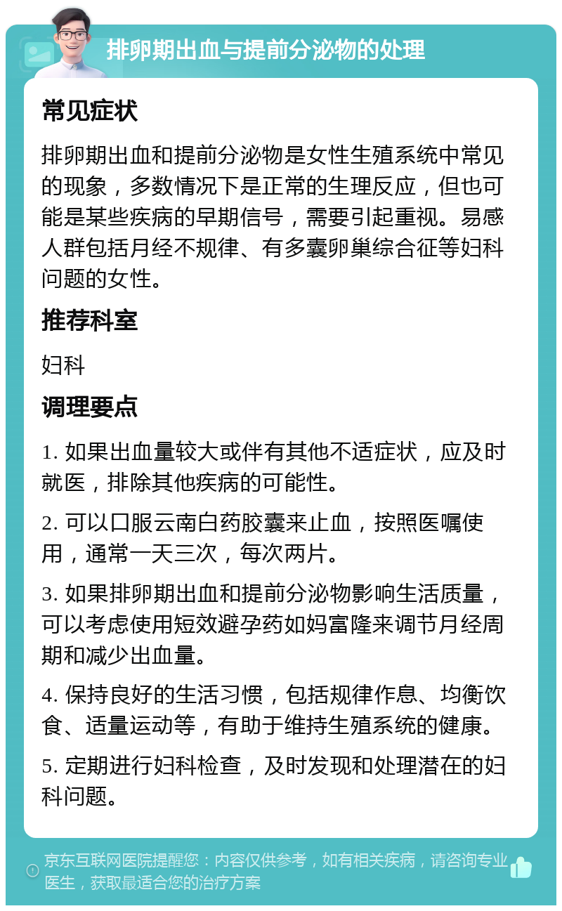 排卵期出血与提前分泌物的处理 常见症状 排卵期出血和提前分泌物是女性生殖系统中常见的现象，多数情况下是正常的生理反应，但也可能是某些疾病的早期信号，需要引起重视。易感人群包括月经不规律、有多囊卵巢综合征等妇科问题的女性。 推荐科室 妇科 调理要点 1. 如果出血量较大或伴有其他不适症状，应及时就医，排除其他疾病的可能性。 2. 可以口服云南白药胶囊来止血，按照医嘱使用，通常一天三次，每次两片。 3. 如果排卵期出血和提前分泌物影响生活质量，可以考虑使用短效避孕药如妈富隆来调节月经周期和减少出血量。 4. 保持良好的生活习惯，包括规律作息、均衡饮食、适量运动等，有助于维持生殖系统的健康。 5. 定期进行妇科检查，及时发现和处理潜在的妇科问题。