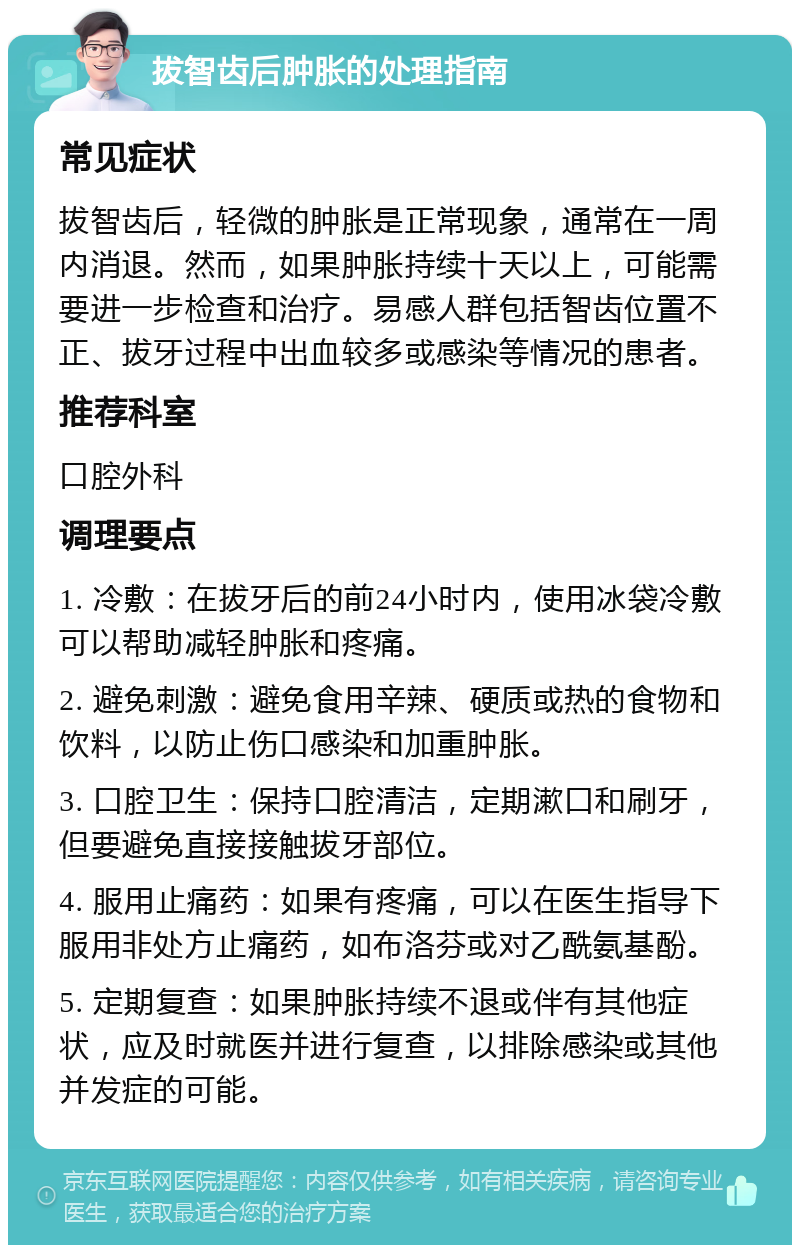 拔智齿后肿胀的处理指南 常见症状 拔智齿后，轻微的肿胀是正常现象，通常在一周内消退。然而，如果肿胀持续十天以上，可能需要进一步检查和治疗。易感人群包括智齿位置不正、拔牙过程中出血较多或感染等情况的患者。 推荐科室 口腔外科 调理要点 1. 冷敷：在拔牙后的前24小时内，使用冰袋冷敷可以帮助减轻肿胀和疼痛。 2. 避免刺激：避免食用辛辣、硬质或热的食物和饮料，以防止伤口感染和加重肿胀。 3. 口腔卫生：保持口腔清洁，定期漱口和刷牙，但要避免直接接触拔牙部位。 4. 服用止痛药：如果有疼痛，可以在医生指导下服用非处方止痛药，如布洛芬或对乙酰氨基酚。 5. 定期复查：如果肿胀持续不退或伴有其他症状，应及时就医并进行复查，以排除感染或其他并发症的可能。